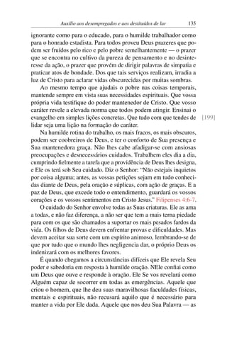 Auxílio aos desempregados e aos destituídos de lar 135
ignorante como para o educado, para o humilde trabalhador como
para o honrado estadista. Para todos proveu Deus prazeres que po-
dem ser fruídos pelo rico e pelo pobre semelhantemente — o prazer
que se encontra no cultivo da pureza de pensamento e no desinte-
resse da ação, o prazer que provém de dirigir palavras de simpatia e
praticar atos de bondade. Dos que tais serviços realizam, irradia a
luz de Cristo para aclarar vidas obscurecidas por muitas sombras.
Ao mesmo tempo que ajudais o pobre nas coisas temporais,
mantende sempre em vista suas necessidades espirituais. Que vossa
própria vida testifique do poder mantenedor de Cristo. Que vosso
caráter revele a elevada norma que todos podem atingir. Ensinai o
evangelho em simples lições concretas. Que tudo com que tendes de [199]
lidar seja uma lição na formação do caráter.
Na humilde rotina do trabalho, os mais fracos, os mais obscuros,
podem ser coobreiros de Deus, e ter o conforto de Sua presença e
Sua mantenedora graça. Não lhes cabe afadigar-se com ansiosas
preocupações e desnecessários cuidados. Trabalhem eles dia a dia,
cumprindo fielmente a tarefa que a providência de Deus lhes designa,
e Ele os terá sob Seu cuidado. Diz o Senhor: “Não estejais inquietos
por coisa alguma; antes, as vossas petições sejam em tudo conheci-
das diante de Deus, pela oração e súplicas, com ação de graças. E a
paz de Deus, que excede todo o entendimento, guardará os vossos
corações e os vossos sentimentos em Cristo Jesus.” Filipenses 4:6-7.
O cuidado do Senhor envolve todas as Suas criaturas. Ele as ama
a todas, e não faz diferença, a não ser que tem a mais terna piedade
para com os que são chamados a suportar os mais pesados fardos da
vida. Os filhos de Deus devem enfrentar provas e dificuldades. Mas
devem aceitar sua sorte com um espírito animoso, lembrando-se de
que por tudo que o mundo lhes negligencia dar, o próprio Deus os
indenizará com os melhores favores.
É quando chegamos a circunstâncias difíceis que Ele revela Seu
poder e sabedoria em resposta à humilde oração. NEle confiai como
um Deus que ouve e responde à oração. Ele Se vos revelará como
Alguém capaz de socorrer em todas as emergências. Aquele que
criou o homem, que lhe deu suas maravilhosas faculdades físicas,
mentais e espirituais, não recusará aquilo que é necessário para
manter a vida por Ele dada. Aquele que nos deu Sua Palavra — as
 