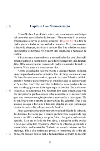 Capítulo 1 — Nosso exemplo
[17]
Nosso Senhor Jesus Cristo veio a este mundo como o infatigá-
vel servo das necessidades do homem. “Tomou sobre Si as nossas
enfermidades e levou as nossas doenças” (Mateus 8:17), a fim de
poder ajudar a todas as necessidades humanas. Veio para remover
o fardo de doenças, misérias e pecado. Era Sua missão restaurar
inteiramente os homens; veio trazer-lhes saúde, paz e perfeição de
caráter.
Várias eram as circunstâncias e necessidades dos que Lhe supli-
cavam o auxílio, e nenhum dos que a Ele se chegavam saía desaten-
dido. DEle emanava uma corrente de poder restaurador, ficando os
homens física, mental e moralmente sãos.
A obra do Salvador não era restrita a qualquer tempo ou lugar.
Sua compaixão desconhecia limites. Em tão larga escala realizava
Ele Sua obra de curar e ensinar, que não havia na Palestina edifício
grande o bastante para comportar as multidões que se aglomeravam
ao Seu redor. Nas verdes encostas da Galiléia, nas estradas, à beira-
mar, nas sinagogas e em todo lugar a que os doentes Lhe podiam ser
levados, aí se encontrava Seu hospital. Em cada cidade, cada vila
[18]
por que passava, punha as mãos sobre os doentes e os curava. Onde
quer que houvesse corações prontos a receber-lhe a mensagem, Ele
os confortava com a certeza do amor de Seu Pai celestial. Todo o dia
ajudava aos que a Ele iam; à tardinha atendia aos que tinham que
labutar durante o dia pelo sustento da família.
Jesus carregava o grande peso de responsabilidade da salvação
dos homens. Ele sabia que, a menos que houvesse da parte da raça
humana decidida mudança nos princípios e desígnios, tudo estaria
perdido. Esse era o fardo de Sua alma, e ninguém podia avaliar
o peso que sobre Ele repousava. Através da infância, juventude e
varonilidade, andou sozinho. Todavia era um céu estar-se em Sua
presença. Dia a dia enfrentava provas e tentações; dia a dia era
posto em contato com o mal, e testemunhava o poder do mesmo
[19]
10
 