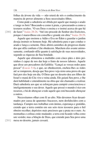 136 A Ciência do Bom Viver
folhas da árvore da vida — não reterá de nós o conhecimento da
maneira de prover alimento a Seus necessitados filhos.
Como pode a sabedoria ser obtida por aquele que maneja o arado
e tange os bois? Buscando-a como à prata, e procurando-a como a
tesouros ocultos. “O seu Deus o ensina e o instrui acerca do que há
de fazer.” Isaías 28:26. “Até isto procede do Senhor dos Exércitos,
[200]
porque é maravilhoso em conselho e grande em obra.” Isaías 28:29.
Aquele que ensinou a Adão e Eva no Éden a guardar o jardim
deseja instruir os homens hoje. Há sabedoria para o que conduz o
arado e lança a semente. Deus abrirá caminhos de progresso diante
dos que nEle confiam e Lhe obedecem. Marchem eles avante animo-
samente, confiando nEle quanto à satisfação de suas necessidades,
segundo as riquezas de Sua bondade.
Aquele que alimentou a multidão com cinco pães e dois pei-
xinhos é capaz de nos dar hoje o fruto de nossos labores. Aquele
que disse aos pescadores da Galiléia: “Lançai as vossas redes para
pescar” (Lucas 5:4), e que, ao obedecerem, encheu-lhes as redes
até se romperem, deseja que Seu povo veja nisto uma prova do que
fará por eles hoje em dia. O Deus que no deserto deu aos filhos de
Israel o maná do Céu vive e reina ainda. Ele guiará Seu povo, e lhe
dará habilidade e entendimento na obra que são chamados a realizar.
Dará sabedoria aos que se esforçam para cumprir conscienciosa e
inteligentemente o seu dever. Aquele que possui o mundo é rico em
recursos, e há de abençoar a todo aquele que está buscando abençoar
a outros.
Necessitamos olhar com fé ao alto. Não devemos ficar desani-
mados por causa de aparentes fracassos, nem desfalecidos com a
tardança. Cumpre-nos trabalhar com ânimo, esperança e gratidão,
crendo que a terra contém em seu seio ricos tesouros para o fiel
obreiro recolher, depósitos mais preciosos que a prata ou o ouro. As
montanhas e colinas estão mudando; a terra está ficando velha como
um vestido; mas a bênção de Deus, que estende para Seu povo uma
mesa no deserto, jamais cessará.
[201]
 