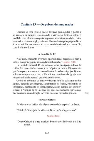 Capítulo 13 — Os pobres desamparados
Quando se tem feito o que é possível para ajudar o pobre a
se ajudar a si mesmo, restam ainda a viúva e o órfão, o velho, o
inválido e o enfermo, os quais requerem simpatia e cuidado. Estes
nunca deveriam ser negligenciados. São confiados pelo próprio Deus
à misericórdia, ao amor e ao terno cuidado de todos a quem Ele
constituiu mordomos.
A Família da Fé
“Por isso, enquanto tivermos oportunidade, façamos o bem a
todos, mas principalmente aos da família da fé.” Gálatas 6:10.
Em sentido especial, Cristo colocou sobre Sua igreja o dever de
cuidar dos necessitados dentre seus próprios membros. Ele consente
que Seus pobres se encontrem nos limites de todas as igrejas. Devem
achar-se sempre entre nós, e Ele dá aos membros da igreja uma
responsabilidade pessoal quanto a cuidar deles.
Como os membros de uma verdadeira família cuidam uns dos
outros, tratando dos doentes, sustentando os fracos, ensinando os
ignorantes, exercitando os inexperientes, assim cumpre aos que per-
tencem à “família da fé” atender aos seus necessitados e inválidos.
Por nenhuma consideração deverão estes ser passados por alto. [202]
Viúvas e Órfãos
As viúvas e os órfãos são objeto do cuidado especial de Deus.
“Pai de órfãos e juiz de viúvas é Deus no Seu lugar santo.”
Salmos 68:5.
“O teu Criador é o teu marido; Senhor dos Exércitos é o Seu
nome;
137
 