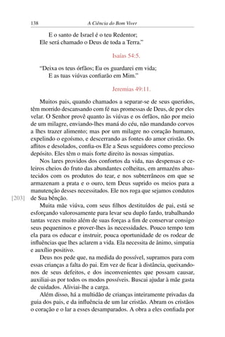 138 A Ciência do Bom Viver
E o santo de Israel é o teu Redentor;
Ele será chamado o Deus de toda a Terra.”
Isaías 54:5.
“Deixa os teus órfãos; Eu os guardarei em vida;
E as tuas viúvas confiarão em Mim.”
Jeremias 49:11.
Muitos pais, quando chamados a separar-se de seus queridos,
têm morrido descansando com fé nas promessas de Deus, de por eles
velar. O Senhor provê quanto às viúvas e os órfãos, não por meio
de um milagre, enviando-lhes maná do céu, não mandando corvos
a lhes trazer alimento; mas por um milagre no coração humano,
expelindo o egoísmo, e descerrando as fontes do amor cristão. Os
aflitos e desolados, confia-os Ele a Seus seguidores como precioso
depósito. Eles têm o mais forte direito às nossas simpatias.
Nos lares providos dos confortos da vida, nas despensas e ce-
leiros cheios do fruto das abundantes colheitas, em armazéns abas-
tecidos com os produtos do tear, e nos subterrâneos em que se
armazenam a prata e o ouro, tem Deus suprido os meios para a
manutenção desses necessitados. Ele nos roga que sejamos condutos
de Sua bênção.
[203]
Muita mãe viúva, com seus filhos destituídos de pai, está se
esforçando valorosamente para levar seu duplo fardo, trabalhando
tantas vezes muito além de suas forças a fim de conservar consigo
seus pequeninos e prover-lhes às necessidades. Pouco tempo tem
ela para os educar e instruir, pouca oportunidade de os rodear de
influências que lhes aclarem a vida. Ela necessita de ânimo, simpatia
e auxílio positivo.
Deus nos pede que, na medida do possível, supramos para com
essas crianças a falta do pai. Em vez de ficar à distância, queixando-
nos de seus defeitos, e dos inconvenientes que possam causar,
auxiliai-as por todos os modos possíveis. Buscai ajudar à mãe gasta
de cuidados. Aliviai-lhe a carga.
Além disso, há a multidão de crianças inteiramente privadas da
guia dos pais, e da influência de um lar cristão. Abram os cristãos
o coração e o lar a esses desamparados. A obra a eles confiada por
 