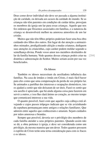 Os pobres desamparados 139
Deus como dever individual não deve ser passada a alguma institui-
ção de caridade, ou deixada aos acasos da caridade do mundo. Se as
crianças não têm parentes em condições de cuidar delas, provejam
os membros da igreja um lar para essas crianças. Aquele que nos
fez ordenou que fôssemos associados em famílias, e a natureza da
criança se desenvolverá melhor na amorosa atmosfera de um lar
cristão.
Muitos que não têm filhos próprios poderiam fazer uma boa obra
cuidando dos filhos dos outros. Em lugar de dar atenção a animaizi-
nhos mimados, prodigalizando afeição a mudas criaturas, dediquem
suas atenções às criancinhas, cujo caráter podem moldar segundo a
semelhança divina. Ponde vosso amor nos membros destituídos de
lar da família humana. Vede quantas dessas crianças podeis criar na [204]
doutrina e admoestação do Senhor. Muitos seriam assim por sua vez
beneficiados.
Os Idosos
Também os idosos necessitam da auxiliadora influência das
famílias. Na casa de irmãos e irmãs em Cristo, é mais fácil haver
para eles como que uma compensação da perda de seu próprio lar.
Se animados a partilhar dos interesses e ocupações domésticos, isto
os ajudará a sentir que não deixaram de ser úteis. Fazei-os sentir que
seu auxílio é apreciado, que há ainda alguma coisa para fazerem em
servir a outros, e isso lhes dará ânimo ao coração, ao mesmo tempo
que comunicará interesse a sua vida.
O quanto possível, fazei com que aqueles cuja cabeça está al-
vejando e cujos passos trôpegos indicam que se vão avizinhando
da sepultura permaneçam entre amigos e relações familiares. Que
adorem entre aqueles que conheceram e amaram. Sejam cuidados
por mãos amorosas e brandas.
Sempre que possível, deveria ser o privilégio dos membros de
cada família atender a seus próprios parentes. Quando assim não
se dá, a obra pertence à igreja, e deve ser considerada como um
privilégio, da mesma maneira que um dever. Todos quantos possuem
o espírito de Cristo terão uma terna consideração para com os fracos
e os idosos.
 