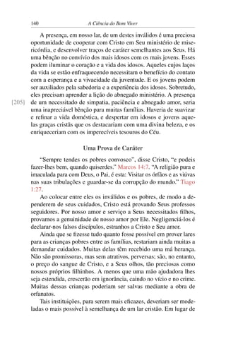140 A Ciência do Bom Viver
A presença, em nosso lar, de um destes inválidos é uma preciosa
oportunidade de cooperar com Cristo em Seu ministério de mise-
ricórdia, e desenvolver traços de caráter semelhantes aos Seus. Há
uma bênção no convívio dos mais idosos com os mais jovens. Esses
podem iluminar o coração e a vida dos idosos. Aqueles cujos laços
da vida se estão enfraquecendo necessitam o benefício do contato
com a esperança e a vivacidade da juventude. E os jovens podem
ser auxiliados pela sabedoria e a experiência dos idosos. Sobretudo,
eles precisam aprender a lição do abnegado ministério. A presença
de um necessitado de simpatia, paciência e abnegado amor, seria
[205]
uma inapreciável bênção para muitas famílias. Haveria de suavizar
e refinar a vida doméstica, e despertar em idosos e jovens aque-
las graças cristãs que os destacariam com uma divina beleza, e os
enriqueceriam com os imperecíveis tesouros do Céu.
Uma Prova de Caráter
“Sempre tendes os pobres convosco”, disse Cristo, “e podeis
fazer-lhes bem, quando quiserdes.” Marcos 14:7. “A religião pura e
imaculada para com Deus, o Pai, é esta: Visitar os órfãos e as viúvas
nas suas tribulações e guardar-se da corrupção do mundo.” Tiago
1:27.
Ao colocar entre eles os inválidos e os pobres, de modo a de-
penderem de seus cuidados, Cristo está provando Seus professos
seguidores. Por nosso amor e serviço a Seus necessitados filhos,
provamos a genuinidade de nosso amor por Ele. Negligenciá-los é
declarar-nos falsos discípulos, estranhos a Cristo e Seu amor.
Ainda que se fizesse tudo quanto fosse possível em prover lares
para as crianças pobres entre as famílias, restariam ainda muitas a
demandar cuidados. Muitas delas têm recebido uma má herança.
Não são promissoras, mas sem atrativos, perversas; são, no entanto,
o preço do sangue de Cristo, e a Seus olhos, tão preciosas como
nossos próprios filhinhos. A menos que uma mão ajudadora lhes
seja estendida, crescerão em ignorância, caindo no vício e no crime.
Muitas dessas crianças poderiam ser salvas mediante a obra de
orfanatos.
Tais instituições, para serem mais eficazes, deveriam ser mode-
ladas o mais possível à semelhança de um lar cristão. Em lugar de
 