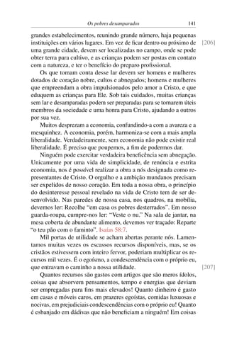 Os pobres desamparados 141
grandes estabelecimentos, reunindo grande número, haja pequenas
instituições em vários lugares. Em vez de ficar dentro ou próximo de [206]
uma grande cidade, devem ser localizadas no campo, onde se pode
obter terra para cultivo, e as crianças podem ser postas em contato
com a natureza, e ter o benefício do preparo profissional.
Os que tomam conta desse lar devem ser homens e mulheres
dotados de coração nobre, cultos e abnegados; homens e mulheres
que empreendam a obra impulsionados pelo amor a Cristo, e que
eduquem as crianças para Ele. Sob tais cuidados, muitas crianças
sem lar e desamparadas podem ser preparadas para se tornarem úteis
membros da sociedade e uma honra para Cristo, ajudando a outros
por sua vez.
Muitos desprezam a economia, confundindo-a com a avareza e a
mesquinhez. A economia, porém, harmoniza-se com a mais ampla
liberalidade. Verdadeiramente, sem economia não pode existir real
liberalidade. É preciso que poupemos, a fim de podermos dar.
Ninguém pode exercitar verdadeira beneficência sem abnegação.
Unicamente por uma vida de simplicidade, de renúncia e estrita
economia, nos é possível realizar a obra a nós designada como re-
presentantes de Cristo. O orgulho e a ambição mundanos precisam
ser expelidos de nosso coração. Em toda a nossa obra, o princípio
do desinteresse pessoal revelado na vida de Cristo tem de ser de-
senvolvido. Nas paredes de nossa casa, nos quadros, na mobília,
devemos ler: Recolhe “em casa os pobres desterrados”. Em nosso
guarda-roupa, cumpre-nos ler: “Veste o nu.” Na sala de jantar, na
mesa coberta de abundante alimento, devemos ver traçado: Reparte
“o teu pão com o faminto”. Isaías 58:7.
Mil portas de utilidade se acham abertas perante nós. Lamen-
tamos muitas vezes os escassos recursos disponíveis, mas, se os
cristãos estivessem com inteiro fervor, poderiam multiplicar os re-
cursos mil vezes. É o egoísmo, a condescendência com o próprio eu,
que entravam o caminho a nossa utilidade. [207]
Quantos recursos são gastos com artigos que são meros ídolos,
coisas que absorvem pensamentos, tempo e energias que deviam
ser empregadas para fins mais elevados! Quanto dinheiro é gasto
em casas e móveis caros, em prazeres egoístas, comidas luxuosas e
nocivas, em prejudiciais condescendências com o próprio eu! Quanto
é esbanjado em dádivas que não beneficiam a ninguém! Em coisas
 