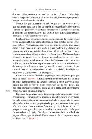 142 A Ciência do Bom Viver
desnecessárias, muitas vezes nocivas, estão professos cristãos hoje
em dia despendendo mais, muitas vezes mais, do que empregam em
buscar salvar almas do tentador.
Muitos dos que professam ser cristãos gastam tanto no vestuário
que nada têm para dar a fim de suprir as necessidades dos outros.
Pensam que precisam ter custosos ornamentos e dispendiosa roupa,
a despeito das necessidades dos que só com dificuldade podem
conseguir o mais simples vestuário.
Minhas irmãs, se harmonizásseis vossa maneira de vestir com as
regras dadas na Bíblia, teríeis abundância para auxiliar vossas irmãs
mais pobres. Não teríeis apenas recursos, mas tempo. Muitas vezes
é isso o mais necessário. Muitos há a quem poderíeis ajudar com as
vossas sugestões, vosso tato e habilidade. Mostrai-lhes como podem
vestir-se com simplicidade e ainda com bom gosto. Muitas mulheres
permanecem fora da casa de Deus por causa de seus miseráveis, mal
arranjados trajes se acharem em tão assinalado contraste com o ves-
tuário das outras. Muitos espíritos sensíveis nutrem um sentimento
de amarga humilhação e injustiça devido a esse contraste. E por
causa disso muitos são levados a duvidar da realidade da religião e a
endurecer o coração contra o evangelho.
Cristo nos manda: “Recolhei os pedaços que sobejaram, para que
nada se perca.” João 6:12. Enquanto milhares perecem diariamente
de fome, derramamento de sangue, incêndio e peste, convém a todo
aquele que ama a seu semelhante cuidar em que nada se perca, que
não seja desnecessariamente gasta coisa alguma com que pudesse
beneficiar uma criatura humana.
[208]
É pecado desperdiçar nosso tempo; é pecado desperdiçar nossos
pensamentos. Perdemos todo momento que dedicamos ao egoísmo.
Se cada momento fosse devidamente avaliado e empregado do modo
adequado, teríamos tempo para tudo que necessitamos fazer para
nós mesmos ou para o mundo. No emprego do dinheiro, no uso do
tempo, das energias, das oportunidades, volva-se cada cristão para
Deus em busca de guia. “Se algum de vós tem falta de sabedoria,
peça-a a Deus, que a todos dá liberalmente e não o lança em rosto; e
ser-lhe-á dada.” Tiago 1:5.
 