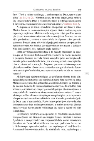 O ministério em favor dos ricos 145
fino: “Tu és a minha confiança; ... assim negaria a Deus, que está em
cima”. Jó 31:24 e 28. “Nenhum deles, de modo algum, pode remir a
seu irmão ou dar a Deus o resgate dele (pois a redenção da sua alma
é caríssima, e seus recursos se esgotariam antes).” Salmos 49:7-8.
As riquezas e as honras mundanas não podem satisfazer a alma.
Muitos dentre os ricos anseiam por alguma divina certeza, alguma
esperança espiritual. Muitos, anelam alguma coisa que lhes venha
pôr termo à monotonia de uma vida sem objetivo. Muitos, em sua
vida profissional, sentem a necessidade de alguma coisa que não
possuem! Poucos entre eles vão à igreja; pois sentem que pouco be-
nefício recebem. Os ensinos que recebem não lhes tocam o coração.
Não lhes faremos, nós, nenhum apelo pessoal?
Entre as vítimas da necessidade e do pecado encontram-se aque-
les que já possuíram fortuna outrora. Homens de várias carreiras
e posições diversas na vida foram vencidos pelas corrupções do
mundo, pelo uso da bebida forte, por se entregarem às concupiscên-
cias, e caíram sob a tentação. Ao passo que esses caídos requerem
piedade e auxílio, não se deveria atender aos que ainda não desce-
ram a essas profundidades, mas que estão pondo os pés na mesma
vereda? [211]
Milhares que ocupam posições de confiança e honra estão con-
descendendo com hábitos que significam ruína para o corpo e a alma.
Ministros do evangelho, estadistas, escritores, homens de fortuna e
de talento, homens de vasta capacidade comercial, de aptidões para
ser úteis, encontram-se em perigo mortal, porque não reconhecem a
necessidade do domínio de si mesmos em todas as coisas. É neces-
sário que se lhes chame a atenção para os princípios de temperança,
não por maneira estreita e arbitrária, mas à luz do grande desígnio
de Deus para a humanidade. Pudessem os princípios da verdadeira
temperança ser-lhes assim apresentados, e muitos dentre as classes
mais elevadas haveriam de reconhecer seu valor e aceitá-los com
sinceridade.
Deveríamos mostrar a essas pessoas os resultados das nocivas
complacências em diminuir as energias físicas, mentais e morais.
Ajudai-os a compreender sua responsabilidade como mordomos
dos dons de Deus. Mostrai-lhes o bem que poderiam fazer com
o dinheiro que agora despendem com aquilo que só mal lhes faz.
Apresentai-lhes o compromisso de abstinência total, pedindo que o
 