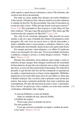 Nosso exemplo 11
sobre aqueles a quem buscava abençoar e salvar. Não obstante, não
vacilava nem ficava desanimado.
Em todas as coisas, punha Seus desejos em estrita obediência
à Sua missão. Glorificava Sua vida por torná-la em tudo submissa
à vontade do Seu Pai. Na Sua juventude, Sua mãe O encontrou na
escola dos rabis e disse: “Filho, por que fizeste assim para conosco?”
Lucas 2:48. Ele respondeu (e Sua resposta é a nota tônica de Sua
obra vitalícia): “Por que é que Me procuráveis? Não sabeis que Me
convém tratar dos negócios de Meu Pai?” Lucas 2:49.
Sua vida foi de constante abnegação. Não possuía lar neste
mundo, a não ser o que a bondade dos amigos Lhe preparava como
peregrino. Ele veio viver em nosso favor a vida do mais pobre, e
andar e trabalhar entre os necessitados e sofredores. Entrava e saía,
não reconhecido nem honrado, diante do povo por quem tanto fizera.
Era sempre paciente e bem-disposto, e os aflitos O saudavam
como a um mensageiro de vida e paz. Via as necessidades de homens
e mulheres, crianças e jovens, e a todos dirigia o convite: “Vinde a
Mim.” Mateus 11:28.
Durante Seu ministério, Jesus dedicou mais tempo a curar os
enfermos do que a pregar. Seus milagres testificavam da veracidade
de Suas palavras, de que não veio a destruir, mas a salvar. Aonde quer
que fosse, as novas de Sua misericórdia O precediam. Por onde havia
passado, os que haviam sido alvo de Sua compaixão se regozijavam
na saúde, e experimentavam as forças recém-adquiridas. Multidões
ajuntavam-se em torno deles para ouvir de seus lábios as obras que
o Senhor realizara. Sua voz havia sido o primeiro som ouvido por
muitos, Seu nome o primeiro proferido, Seu rosto o primeiro que
contemplaram. Por que não haveriam de amar a Jesus, e proclamar-
Lhe o louvor? Ao passar por vilas e cidades, era como uma corrente [20]
vivificadora, difundindo vida e alegria.
“A terra de Zebulom e a terra de Naftali,
Junto ao caminho do mar, além do Jordão,
A Galiléia das nações,
O povo que estava assentado em trevas
Viu uma grande luz;
E aos que estavam assentados na região e sombra da morte
A luz raiou.” Mateus 4:15-16.
 