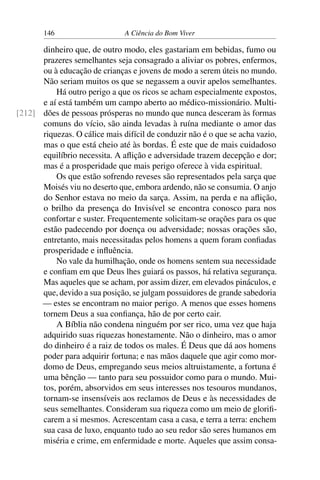 146 A Ciência do Bom Viver
dinheiro que, de outro modo, eles gastariam em bebidas, fumo ou
prazeres semelhantes seja consagrado a aliviar os pobres, enfermos,
ou à educação de crianças e jovens de modo a serem úteis no mundo.
Não seriam muitos os que se negassem a ouvir apelos semelhantes.
Há outro perigo a que os ricos se acham especialmente expostos,
e aí está também um campo aberto ao médico-missionário. Multi-
dões de pessoas prósperas no mundo que nunca desceram às formas
[212]
comuns do vício, são ainda levadas à ruína mediante o amor das
riquezas. O cálice mais difícil de conduzir não é o que se acha vazio,
mas o que está cheio até às bordas. É este que de mais cuidadoso
equilíbrio necessita. A aflição e adversidade trazem decepção e dor;
mas é a prosperidade que mais perigo oferece à vida espiritual.
Os que estão sofrendo reveses são representados pela sarça que
Moisés viu no deserto que, embora ardendo, não se consumia. O anjo
do Senhor estava no meio da sarça. Assim, na perda e na aflição,
o brilho da presença do Invisível se encontra conosco para nos
confortar e suster. Frequentemente solicitam-se orações para os que
estão padecendo por doença ou adversidade; nossas orações são,
entretanto, mais necessitadas pelos homens a quem foram confiadas
prosperidade e influência.
No vale da humilhação, onde os homens sentem sua necessidade
e confiam em que Deus lhes guiará os passos, há relativa segurança.
Mas aqueles que se acham, por assim dizer, em elevados pináculos, e
que, devido a sua posição, se julgam possuidores de grande sabedoria
— estes se encontram no maior perigo. A menos que esses homens
tornem Deus a sua confiança, hão de por certo cair.
A Bíblia não condena ninguém por ser rico, uma vez que haja
adquirido suas riquezas honestamente. Não o dinheiro, mas o amor
do dinheiro é a raiz de todos os males. É Deus que dá aos homens
poder para adquirir fortuna; e nas mãos daquele que agir como mor-
domo de Deus, empregando seus meios altruistamente, a fortuna é
uma bênção — tanto para seu possuidor como para o mundo. Mui-
tos, porém, absorvidos em seus interesses nos tesouros mundanos,
tornam-se insensíveis aos reclamos de Deus e às necessidades de
seus semelhantes. Consideram sua riqueza como um meio de glorifi-
carem a si mesmos. Acrescentam casa a casa, e terra a terra: enchem
sua casa de luxo, enquanto tudo ao seu redor são seres humanos em
miséria e crime, em enfermidade e morte. Aqueles que assim consa-
 