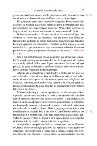 O ministério em favor dos ricos 147
gram sua existência ao serviço do próprio eu estão desenvolvendo [213]
em si mesmos não os atributos de Deus, mas os do maligno.
Esses homens estão necessitados do evangelho. Precisam desviar
os olhos da vaidade das coisas materiais para a contemplação das
preciosidades das imperecíveis riquezas. Necessitam aprender a
alegria de dar, a bem-aventurança de ser colaborador de Deus.
O Senhor nos ordena: “Manda aos ricos deste mundo” que não
confiem na “incerteza das riquezas, mas em Deus, que abundan-
temente nos dá todas as coisas para delas gozarmos; que façam o
bem, enriqueçam em boas obras, repartam de boa mente e sejam
comunicáveis; que entesourem para si mesmos um bom fundamento
para o futuro, para que possam alcançar a vida eterna.” 1 Timóteo
6:17-19.
Não é por nenhum toque casual, acidental, que almas ricas, aman-
tes do mundo, podem ser atraídas a Cristo. Essas pessoas são muitas
vezes as de mais difícil acesso. É preciso em seu favor um esforço
pessoal da parte de homens e mulheres dotados de espírito missio-
nário, que não fracassem nem desanimem.
Alguns são especialmente habilitados a trabalhar nas classes
mais elevadas. Estes devem buscar de Deus sabedoria para saber
como alcançar essas pessoas, não somente para uma relação casual
com elas, mas para, mediante esforço pessoal e fé viva, despertá-las
para as necessidades da alma, levá-las ao conhecimento da verdade
tal como é em Jesus.
Muitos supõem que, para se aproximar das classes mais altas,
é preciso adotar uma maneira de vida e um método de trabalho
que se harmonizem com seus fastidiosos gostos. Uma aparência de
riqueza, custosos edifícios, caros vestidos, equipamentos e ambiente,
conformidade com os costumes do mundo, o artificial polimento
da sociedade da moda, cultura clássica, as graças da oratória, são
considerados essenciais. Isso é um erro. O caminho dos métodos do [214]
mundo não é o caminho de Deus para alcançar as classes mais ele-
vadas. O que na verdade os tocará é uma apresentação do evangelho
de Cristo feita de modo coerente e isento de egoísmo.
A experiência do apóstolo Paulo ao defrontar-se com os filósofos
de Atenas encerra uma lição para nós. Ao apresentar o evangelho no
Areópago, Paulo enfrentou a lógica com a lógica, ciência com ciên-
cia, filosofia com filosofia. Os mais sábios de seus ouvintes ficaram
 