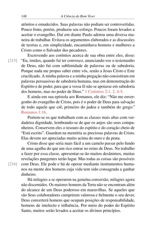 148 A Ciência do Bom Viver
atônitos e emudecidos. Suas palavras não podiam ser controvertidas.
Pouco fruto, porém, produziu seu esforço. Poucos foram levados a
aceitar o evangelho. Daí em diante Paulo adotou uma diversa ma-
neira de trabalhar. Evitava os argumentos elaborados e as discussões
de teorias e, em simplicidade, encaminhava homens e mulheres a
Cristo como o Salvador dos pecadores.
Escrevendo aos coríntios acerca de sua obra entre eles, disse:
“Eu, irmãos, quando fui ter convosco, anunciando-vos o testemunho
[215]
de Deus, não fui com sublimidade de palavras ou de sabedoria.
Porque nada me propus saber entre vós, senão a Jesus Cristo e Este
crucificado. A minha palavra e a minha pregação não consistiram em
palavras persuasivas de sabedoria humana, mas em demonstração do
Espírito e de poder, para que a vossa fé não se apoiasse em sabedoria
dos homens, mas no poder de Deus.” 1 Coríntios 2:1, 2, 4-5.
E ainda em sua epístola aos Romanos, ele diz: “Não me enver-
gonho do evangelho de Cristo, pois é o poder de Deus para salvação
de todo aquele que crê, primeiro do judeu e também do grego.”
Romanos 1:16.
Portem-se os que trabalham com as classes mais altas com ver-
dadeira dignidade, lembrando-se de que os anjos são seus compa-
nheiros. Conservem eles o tesouro do espírito e do coração cheio de
“Está escrito”. Guardem na memória as preciosas palavras de Cristo.
Elas devem ser apreciadas muito acima do ouro e da prata.
Cristo disse que seria mais fácil a um camelo passar pelo fundo
de uma agulha do que um rico entrar no reino de Deus. No trabalho
a fazer por essa classe, apresentar-se-ão muitos desânimos, muitas
revelações pungentes terão lugar. Mas todas as coisas são possíveis
com Deus. Ele pode e há de operar mediante instrumentos huma-
[216]
nos na mente dos homens cuja vida tem sido consagrada a ganhar
dinheiro.
Há milagres a se operarem na genuína conversão, milagres agora
não discernidos. Os maiores homens da Terra não se encontram além
do alcance de um Deus poderoso em maravilhas. Se aqueles que
são Seus colaboradores cumprirem valorosa e fielmente o seu dever,
Deus converterá homens que ocupam posições de responsabilidade,
homens de intelecto e influência. Por meio do poder do Espírito
Santo, muitos serão levados a aceitar os divinos princípios.
 