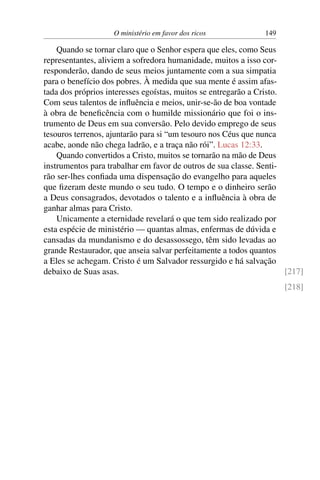 O ministério em favor dos ricos 149
Quando se tornar claro que o Senhor espera que eles, como Seus
representantes, aliviem a sofredora humanidade, muitos a isso cor-
responderão, dando de seus meios juntamente com a sua simpatia
para o benefício dos pobres. À medida que sua mente é assim afas-
tada dos próprios interesses egoístas, muitos se entregarão a Cristo.
Com seus talentos de influência e meios, unir-se-ão de boa vontade
à obra de beneficência com o humilde missionário que foi o ins-
trumento de Deus em sua conversão. Pelo devido emprego de seus
tesouros terrenos, ajuntarão para si “um tesouro nos Céus que nunca
acabe, aonde não chega ladrão, e a traça não rói”. Lucas 12:33.
Quando convertidos a Cristo, muitos se tornarão na mão de Deus
instrumentos para trabalhar em favor de outros de sua classe. Senti-
rão ser-lhes confiada uma dispensação do evangelho para aqueles
que fizeram deste mundo o seu tudo. O tempo e o dinheiro serão
a Deus consagrados, devotados o talento e a influência à obra de
ganhar almas para Cristo.
Unicamente a eternidade revelará o que tem sido realizado por
esta espécie de ministério — quantas almas, enfermas de dúvida e
cansadas da mundanismo e do desassossego, têm sido levadas ao
grande Restaurador, que anseia salvar perfeitamente a todos quantos
a Eles se achegam. Cristo é um Salvador ressurgido e há salvação
debaixo de Suas asas. [217]
[218]
 