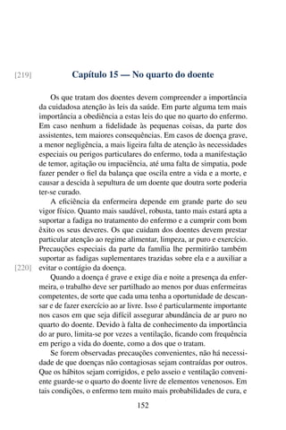 Capítulo 15 — No quarto do doente
[219]
Os que tratam dos doentes devem compreender a importância
da cuidadosa atenção às leis da saúde. Em parte alguma tem mais
importância a obediência a estas leis do que no quarto do enfermo.
Em caso nenhum a fidelidade às pequenas coisas, da parte dos
assistentes, tem maiores consequências. Em casos de doença grave,
a menor negligência, a mais ligeira falta de atenção às necessidades
especiais ou perigos particulares do enfermo, toda a manifestação
de temor, agitação ou impaciência, até uma falta de simpatia, pode
fazer pender o fiel da balança que oscila entre a vida e a morte, e
causar a descida à sepultura de um doente que doutra sorte poderia
ter-se curado.
A eficiência da enfermeira depende em grande parte do seu
vigor físico. Quanto mais saudável, robusta, tanto mais estará apta a
suportar a fadiga no tratamento do enfermo e a cumprir com bom
êxito os seus deveres. Os que cuidam dos doentes devem prestar
particular atenção ao regime alimentar, limpeza, ar puro e exercício.
Precauções especiais da parte da família lhe permitirão também
suportar as fadigas suplementares trazidas sobre ela e a auxiliar a
evitar o contágio da doença.
[220]
Quando a doença é grave e exige dia e noite a presença da enfer-
meira, o trabalho deve ser partilhado ao menos por duas enfermeiras
competentes, de sorte que cada uma tenha a oportunidade de descan-
sar e de fazer exercício ao ar livre. Isso é particularmente importante
nos casos em que seja difícil assegurar abundância de ar puro no
quarto do doente. Devido à falta de conhecimento da importância
do ar puro, limita-se por vezes a ventilação, ficando com frequência
em perigo a vida do doente, como a dos que o tratam.
Se forem observadas precauções convenientes, não há necessi-
dade de que doenças não contagiosas sejam contraídas por outros.
Que os hábitos sejam corrigidos, e pelo asseio e ventilação conveni-
ente guarde-se o quarto do doente livre de elementos venenosos. Em
tais condições, o enfermo tem muito mais probabilidades de cura, e
152
 