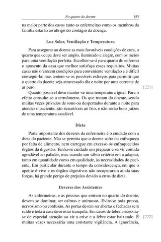 No quarto do doente 153
na maior parte dos casos tanto as enfermeiras como os membros da
família estarão ao abrigo do contágio da doença.
Luz Solar, Ventilação e Temperatura
Para assegurar ao doente as mais favoráveis condições de cura, o
quarto que ocupa deve ser amplo, iluminado e alegre, com os meios
para uma ventilação perfeita. Escolher-se-á para quarto do enfermo
o aposento da casa que melhor satisfaça esses requisitos. Muitas
casas não oferecem condições para conveniente ventilação e é difícil
consegui-la; mas tentem-se os possíveis esforços para permitir que
o quarto do doente seja atravessado dia e noite por uma corrente de
ar puro. [221]
Quanto possível deve manter-se uma temperatura igual. Para o
efeito consulte-se o termômetro. Os que tratam do doente, sendo
muitas vezes privados de sono ou despertados durante a noite para
atender o paciente, são suscetíveis ao frio, e não serão bons juízes
de uma temperatura saudável.
Dieta
Parte importante dos deveres da enfermeira é o cuidado com a
dieta do paciente. Não se permita que o doente sofra ou enfraqueça
por falta de alimento, nem carregue em excesso os enfraquecidos
órgãos da digestão. Tenha-se cuidado em preparar e servir comida
agradável ao paladar, mas usando um sábio critério em a adaptar,
tanto em quantidade como em qualidade, às necessidades do paci-
ente. Em particular durante o tempo da convalescença, em que o
apetite é vivo e os órgãos digestivos não recuperaram ainda suas
forças, há grande perigo de prejuízo devido a erros de dieta.
Deveres dos Assistentes
As enfermeiras, e as pessoas que entram no quarto do doente,
devem se dominar, ser calmas e animosas. Evite-se toda pressa,
nervosismo ou confusão. As portas devem ser abertas e fechadas sem
ruído e toda a casa deve estar tranquila. Em casos de febre, necessita-
se de especial atenção ao vir a crise e a febre estar baixando. É [222]
muitas vezes necessária uma constante vigilância. A ignorância,
 