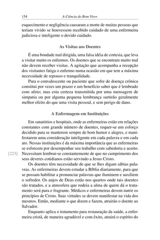 154 A Ciência do Bom Viver
esquecimento e negligência causaram a morte de muitas pessoas que
teriam vivido se houvessem recebido cuidado de uma enfermeira
judiciosa e inteligente o devido cuidado.
As Visitas aos Doentes
É uma bondade mal dirigida, uma falsa idéia de cortesia, que leva
a visitar muito os enfermos. Os doentes que se encontram muito mal
não devem receber visitas. A agitação que acompanha a recepção
dos visitantes fatiga o enfermo numa ocasião em que tem a máxima
necessidade de repouso e tranquilidade.
Para o convalescente ou paciente que sofre de doença crônica
constitui por vezes um prazer e um benefício saber que é lembrado
com afeto; mas esta certeza transmitida por uma mensagem de
simpatia ou por alguma pequena lembrança surtirão geralmente
melhor efeito do que uma visita pessoal, e sem perigo de dano.
A Enfermagem em Instituições
Em sanatórios e hospitais, onde as enfermeiras estão em relações
constantes com grande número de doentes, requer-se um esforço
decidido para se manterem sempre de bom humor e alegres, e mani-
festarem uma consideração inteligente em cada palavra e em cada
ato. Nessas instituições é da máxima importância que as enfermeiras
se esforcem por desempenhar seu trabalho com sabedoria e acerto.
Necessitam lembrar-se constantemente de que no cumprimento dos
[223]
seus deveres cotidianos estão servindo a Jesus Cristo.
Os doentes têm necessidade de que se lhes digam sábias pala-
vras. As enfermeiras devem estudar a Bíblia diariamente, para que
se possam habilitar a pronunciar palavras que iluminem e auxiliem
o sofredor. Os anjos de Deus estão nos quartos onde tais doentes
são tratados, e a atmosfera que rodeia a alma de quem dá o trata-
mento será pura e fragrante. Médicos e enfermeiras devem nutrir os
princípios de Cristo. Suas virtudes se devem manifestar na vida dos
mesmos. Então, mediante o que dizem e fazem, atrairão o doente ao
Salvador.
Enquanto aplica o tratamento para restauração da saúde, a enfer-
meira cristã, de maneira agradável e com êxito, atrairá o espírito do
 