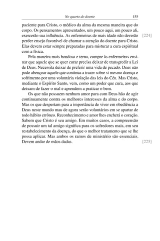 No quarto do doente 155
paciente para Cristo, o médico da alma da mesma maneira que do
corpo. Os pensamentos apresentados, um pouco aqui, um pouco ali,
exercerão sua influência. As enfermeiras de mais idade não deverão [224]
perder ensejo favorável de chamar a atenção do doente para Cristo.
Elas devem estar sempre preparadas para misturar a cura espiritual
com a física.
Pela maneira mais bondosa e terna, cumpre às enfermeiras ensi-
nar que aquele que se quer curar precisa deixar de transgredir a Lei
de Deus. Necessita deixar de preferir uma vida de pecado. Deus não
pode abençoar aquele que continua a trazer sobre si mesmo doença e
sofrimento por uma voluntária violação das leis do Céu. Mas Cristo,
mediante o Espírito Santo, vem, como um poder que cura, aos que
deixam de fazer o mal e aprendem a praticar o bem.
Os que não possuem nenhum amor para com Deus hão de agir
continuamente contra os melhores interesses da alma e do corpo.
Mas os que despertam para a importância de viver em obediência a
Deus neste mundo mau de agora serão voluntários em se apartar de
todo hábito errôneo. Reconhecimento e amor lhes encherá o coração.
Sabem que Cristo é seu amigo. Em muitos casos, a compreensão
de possuir um tal amigo significa para os sofredores mais, em seu
restabelecimento da doença, do que o melhor tratamento que se lhe
possa aplicar. Mas ambos os ramos de ministério são essenciais.
Devem andar de mãos dadas. [225]
 