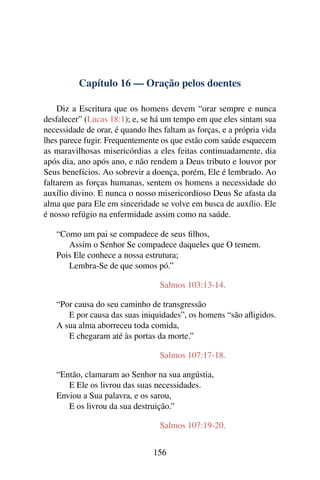 Capítulo 16 — Oração pelos doentes
Diz a Escritura que os homens devem “orar sempre e nunca
desfalecer” (Lucas 18:1); e, se há um tempo em que eles sintam sua
necessidade de orar, é quando lhes faltam as forças, e a própria vida
lhes parece fugir. Frequentemente os que estão com saúde esquecem
as maravilhosas misericórdias a eles feitas continuadamente, dia
após dia, ano após ano, e não rendem a Deus tributo e louvor por
Seus benefícios. Ao sobrevir a doença, porém, Ele é lembrado. Ao
faltarem as forças humanas, sentem os homens a necessidade do
auxílio divino. E nunca o nosso misericordioso Deus Se afasta da
alma que para Ele em sinceridade se volve em busca de auxílio. Ele
é nosso refúgio na enfermidade assim como na saúde.
“Como um pai se compadece de seus filhos,
Assim o Senhor Se compadece daqueles que O temem.
Pois Ele conhece a nossa estrutura;
Lembra-Se de que somos pó.”
Salmos 103:13-14.
“Por causa do seu caminho de transgressão
E por causa das suas iniquidades”, os homens “são afligidos.
A sua alma aborreceu toda comida,
E chegaram até às portas da morte.”
Salmos 107:17-18.
“Então, clamaram ao Senhor na sua angústia,
E Ele os livrou das suas necessidades.
Enviou a Sua palavra, e os sarou,
E os livrou da sua destruição.”
Salmos 107:19-20.
156
 