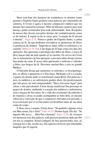 Oração pelos doentes 157
[226]
Deus está hoje tão desejoso de restabelecer os doentes como
quando o Espírito Santo proferiu estas palavras por intermédio do
salmista. E Cristo é agora o mesmo compassivo médico que era
durante Seu ministério terrestre. NEle há bálsamo curativo para toda
doença, poder restaurador para toda enfermidade. Seus discípulos
de nossos dias devem orar pelos doentes tão verdadeiramente como
os de outrora. E seguir-se-ão as curas; pois “a oração da fé salvará
o doente”. Tiago 5:15. Temos o poder do Espírito Santo, a calma
certeza da fé, de que podemos reivindicar as promessas de Deus.
A promessa do Senhor: “Imporão as mãos sobre os enfermos e os
curarão” (Marcos 16:18), é tão digna de fé hoje como nos dias dos
apóstolos. Ela apresenta o privilégio dos filhos de Deus, e nossa fé
deve lançar mão de tudo quanto aí se encerra. Os servos de Cristo
são os instrumentos de Sua operação, e por meio deles deseja exercer
Seu poder de curar. É nossa obra apresentar o enfermo e sofredor
a Deus, nos braços da fé. Devemos ensinar-lhes a crer no grande
Médico.
O Salvador deseja que animemos os enfermos, os desesperança-
dos, os aflitos a apegarem-se a Sua força. Mediante a fé e a oração,
o quarto do doente pode se transformar numa Betel. Por palavras e
atos, os médicos e as enfermeiras podem dizer, tão positivamente
que não possa ser mal compreendido: “Deus está neste lugar” para
salvar, e não para destruir. Cristo deseja manifestar Sua presença no
quarto do doente, enchendo o coração dos médicos e enfermeiros
com a doçura de Seu amor. Se a vida dos assistentes do enfermo é
de maneira a Jesus os poder acompanhar ao leito dele, ao mesmo
sobrevirá a convicção de que o compassivo Salvador está presente, e
essa convicção por si só fará muito em benefício tanto de sua alma
como do corpo.
E Deus ouve a oração. Cristo disse: “Se pedirdes alguma coisa
em Meu nome, Eu o farei.” João 14:14. Noutro lugar, Ele diz: “Se
alguém Me serve, ... Meu Pai o honrará.” João 12:26. Se vivemos
em harmonia com Sua palavra, toda preciosa promessa dada por Ele [227]
em nós se cumprirá. Somos indignos de Sua misericórdia, mas, ao
entregar-nos a Ele, recebe-nos. Ele operará em favor e por intermédio
daqueles que O seguem.
 