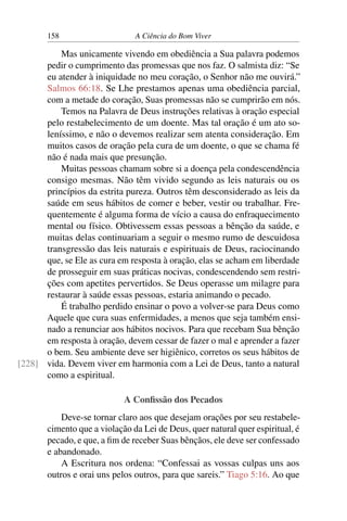 158 A Ciência do Bom Viver
Mas unicamente vivendo em obediência a Sua palavra podemos
pedir o cumprimento das promessas que nos faz. O salmista diz: “Se
eu atender à iniquidade no meu coração, o Senhor não me ouvirá.”
Salmos 66:18. Se Lhe prestamos apenas uma obediência parcial,
com a metade do coração, Suas promessas não se cumprirão em nós.
Temos na Palavra de Deus instruções relativas à oração especial
pelo restabelecimento de um doente. Mas tal oração é um ato so-
leníssimo, e não o devemos realizar sem atenta consideração. Em
muitos casos de oração pela cura de um doente, o que se chama fé
não é nada mais que presunção.
Muitas pessoas chamam sobre si a doença pela condescendência
consigo mesmas. Não têm vivido segundo as leis naturais ou os
princípios da estrita pureza. Outros têm desconsiderado as leis da
saúde em seus hábitos de comer e beber, vestir ou trabalhar. Fre-
quentemente é alguma forma de vício a causa do enfraquecimento
mental ou físico. Obtivessem essas pessoas a bênção da saúde, e
muitas delas continuariam a seguir o mesmo rumo de descuidosa
transgressão das leis naturais e espirituais de Deus, raciocinando
que, se Ele as cura em resposta à oração, elas se acham em liberdade
de prosseguir em suas práticas nocivas, condescendendo sem restri-
ções com apetites pervertidos. Se Deus operasse um milagre para
restaurar à saúde essas pessoas, estaria animando o pecado.
É trabalho perdido ensinar o povo a volver-se para Deus como
Aquele que cura suas enfermidades, a menos que seja também ensi-
nado a renunciar aos hábitos nocivos. Para que recebam Sua bênção
em resposta à oração, devem cessar de fazer o mal e aprender a fazer
o bem. Seu ambiente deve ser higiênico, corretos os seus hábitos de
vida. Devem viver em harmonia com a Lei de Deus, tanto a natural
[228]
como a espiritual.
A Confissão dos Pecados
Deve-se tornar claro aos que desejam orações por seu restabele-
cimento que a violação da Lei de Deus, quer natural quer espiritual, é
pecado, e que, a fim de receber Suas bênçãos, ele deve ser confessado
e abandonado.
A Escritura nos ordena: “Confessai as vossas culpas uns aos
outros e orai uns pelos outros, para que sareis.” Tiago 5:16. Ao que
 
