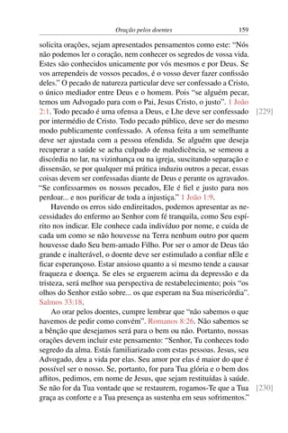 Oração pelos doentes 159
solicita orações, sejam apresentados pensamentos como este: “Nós
não podemos ler o coração, nem conhecer os segredos de vossa vida.
Estes são conhecidos unicamente por vós mesmos e por Deus. Se
vos arrependeis de vossos pecados, é o vosso dever fazer confissão
deles.” O pecado de natureza particular deve ser confessado a Cristo,
o único mediador entre Deus e o homem. Pois “se alguém pecar,
temos um Advogado para com o Pai, Jesus Cristo, o justo”. 1 João
2:1. Todo pecado é uma ofensa a Deus, e Lhe deve ser confessado [229]
por intermédio de Cristo. Todo pecado público, deve ser do mesmo
modo publicamente confessado. A ofensa feita a um semelhante
deve ser ajustada com a pessoa ofendida. Se alguém que deseja
recuperar a saúde se acha culpado de maledicência, se semeou a
discórdia no lar, na vizinhança ou na igreja, suscitando separação e
dissensão, se por qualquer má prática induziu outros a pecar, essas
coisas devem ser confessadas diante de Deus e perante os agravados.
“Se confessarmos os nossos pecados, Ele é fiel e justo para nos
perdoar... e nos purificar de toda a injustiça.” 1 João 1:9.
Havendo os erros sido endireitados, podemos apresentar as ne-
cessidades do enfermo ao Senhor com fé tranquila, como Seu espí-
rito nos indicar. Ele conhece cada indivíduo por nome, e cuida de
cada um como se não houvesse na Terra nenhum outro por quem
houvesse dado Seu bem-amado Filho. Por ser o amor de Deus tão
grande e inalterável, o doente deve ser estimulado a confiar nEle e
ficar esperançoso. Estar ansioso quanto a si mesmo tende a causar
fraqueza e doença. Se eles se erguerem acima da depressão e da
tristeza, será melhor sua perspectiva de restabelecimento; pois “os
olhos do Senhor estão sobre... os que esperam na Sua misericórdia”.
Salmos 33:18.
Ao orar pelos doentes, cumpre lembrar que “não sabemos o que
havemos de pedir como convém”. Romanos 8:26. Não sabemos se
a bênção que desejamos será para o bem ou não. Portanto, nossas
orações devem incluir este pensamento: “Senhor, Tu conheces todo
segredo da alma. Estás familiarizado com estas pessoas. Jesus, seu
Advogado, deu a vida por elas. Seu amor por elas é maior do que é
possível ser o nosso. Se, portanto, for para Tua glória e o bem dos
aflitos, pedimos, em nome de Jesus, que sejam restituídas à saúde.
Se não for da Tua vontade que se restaurem, rogamos-Te que a Tua [230]
graça as conforte e a Tua presença as sustenha em seus sofrimentos.”
 
