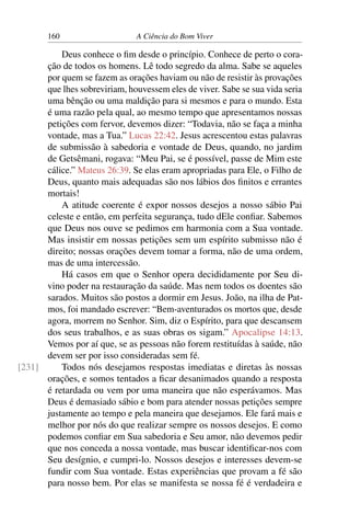 160 A Ciência do Bom Viver
Deus conhece o fim desde o princípio. Conhece de perto o cora-
ção de todos os homens. Lê todo segredo da alma. Sabe se aqueles
por quem se fazem as orações haviam ou não de resistir às provações
que lhes sobreviriam, houvessem eles de viver. Sabe se sua vida seria
uma bênção ou uma maldição para si mesmos e para o mundo. Esta
é uma razão pela qual, ao mesmo tempo que apresentamos nossas
petições com fervor, devemos dizer: “Todavia, não se faça a minha
vontade, mas a Tua.” Lucas 22:42. Jesus acrescentou estas palavras
de submissão à sabedoria e vontade de Deus, quando, no jardim
de Getsêmani, rogava: “Meu Pai, se é possível, passe de Mim este
cálice.” Mateus 26:39. Se elas eram apropriadas para Ele, o Filho de
Deus, quanto mais adequadas são nos lábios dos finitos e errantes
mortais!
A atitude coerente é expor nossos desejos a nosso sábio Pai
celeste e então, em perfeita segurança, tudo dEle confiar. Sabemos
que Deus nos ouve se pedimos em harmonia com a Sua vontade.
Mas insistir em nossas petições sem um espírito submisso não é
direito; nossas orações devem tomar a forma, não de uma ordem,
mas de uma intercessão.
Há casos em que o Senhor opera decididamente por Seu di-
vino poder na restauração da saúde. Mas nem todos os doentes são
sarados. Muitos são postos a dormir em Jesus. João, na ilha de Pat-
mos, foi mandado escrever: “Bem-aventurados os mortos que, desde
agora, morrem no Senhor. Sim, diz o Espírito, para que descansem
dos seus trabalhos, e as suas obras os sigam.” Apocalipse 14:13.
Vemos por aí que, se as pessoas não forem restituídas à saúde, não
devem ser por isso consideradas sem fé.
Todos nós desejamos respostas imediatas e diretas às nossas
[231]
orações, e somos tentados a ficar desanimados quando a resposta
é retardada ou vem por uma maneira que não esperávamos. Mas
Deus é demasiado sábio e bom para atender nossas petições sempre
justamente ao tempo e pela maneira que desejamos. Ele fará mais e
melhor por nós do que realizar sempre os nossos desejos. E como
podemos confiar em Sua sabedoria e Seu amor, não devemos pedir
que nos conceda a nossa vontade, mas buscar identificar-nos com
Seu desígnio, e cumpri-lo. Nossos desejos e interesses devem-se
fundir com Sua vontade. Estas experiências que provam a fé são
para nosso bem. Por elas se manifesta se nossa fé é verdadeira e
 