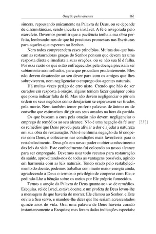 Oração pelos doentes 161
sincera, repousando unicamente na Palavra de Deus, ou se depende
de circunstâncias, sendo incerta e instável. A fé é revigorada pelo
exercício. Devemos permitir que a paciência tenha a sua obra per-
feita, lembrando-nos de que há preciosas promessas nas Escrituras
para aqueles que esperam no Senhor.
Nem todos compreendem esses princípios. Muitos dos que bus-
cam as restauradoras graças do Senhor pensam que devem ter uma
resposta direta e imediata a suas orações, ou se não sua fé é falha.
Por essa razão os que estão enfraquecidos pela doença precisam ser
sabiamente aconselhados, para que procedam prudentemente. Eles
não devem desatender ao seu dever para com os amigos que lhes
sobreviverem, nem negligenciar o emprego dos agentes naturais.
Há muitas vezes perigo de erro nisto. Crendo que hão de ser
curados em resposta à oração, alguns temem fazer qualquer coisa
que possa indicar falta de fé. Mas não devem negligenciar o pôr em
ordem os seus negócios como desejariam se esperassem ser tirados
pela morte. Nem também temer proferir palavras de ânimo ou de
conselho que estimariam dirigir aos seus amados na hora da partida.
Os que buscam a cura pela oração não devem negligenciar o
emprego de remédios ao seu alcance. Não é uma negação da fé usar [232]
os remédios que Deus proveu para aliviar a dor e ajudar a natureza
em sua obra de restauração. Não é nenhuma negação da fé coope-
rar com Deus, e colocar-se nas condições mais favoráveis para o
restabelecimento. Deus pôs em nosso poder o obter conhecimento
das leis da vida. Este conhecimento foi colocado ao nosso alcance
para ser empregado. Devemos usar todo recurso para restauração
da saúde, aproveitando-nos de todas as vantagens possíveis, agindo
em harmonia com as leis naturais. Tendo orado pelo restabeleci-
mento do doente, podemos trabalhar com muito maior energia ainda,
agradecendo a Deus o termos o privilégio de cooperar com Ele, e
pedindo-Lhe a bênção sobre os meios por Ele próprio fornecidos.
Temos a sanção da Palavra de Deus quanto ao uso de remédios.
Ezequias, rei de Israel, estava doente, e um profeta de Deus levou-lhe
a mensagem de que haveria de morrer. Ele clamou ao Senhor, e Este
ouviu a Seu servo, e mandou-lhe dizer que lhe seriam acrescentados
quinze anos de vida. Ora, uma palavra de Deus haveria curado
instantaneamente a Ezequias; mas foram dadas indicações especiais:
 