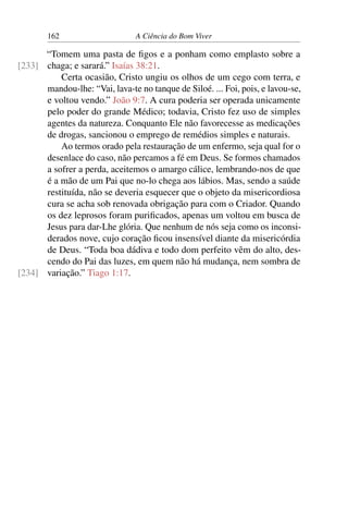 162 A Ciência do Bom Viver
“Tomem uma pasta de figos e a ponham como emplasto sobre a
chaga; e sarará.” Isaías 38:21.
[233]
Certa ocasião, Cristo ungiu os olhos de um cego com terra, e
mandou-lhe: “Vai, lava-te no tanque de Siloé. ... Foi, pois, e lavou-se,
e voltou vendo.” João 9:7. A cura poderia ser operada unicamente
pelo poder do grande Médico; todavia, Cristo fez uso de simples
agentes da natureza. Conquanto Ele não favorecesse as medicações
de drogas, sancionou o emprego de remédios simples e naturais.
Ao termos orado pela restauração de um enfermo, seja qual for o
desenlace do caso, não percamos a fé em Deus. Se formos chamados
a sofrer a perda, aceitemos o amargo cálice, lembrando-nos de que
é a mão de um Pai que no-lo chega aos lábios. Mas, sendo a saúde
restituída, não se deveria esquecer que o objeto da misericordiosa
cura se acha sob renovada obrigação para com o Criador. Quando
os dez leprosos foram purificados, apenas um voltou em busca de
Jesus para dar-Lhe glória. Que nenhum de nós seja como os inconsi-
derados nove, cujo coração ficou insensível diante da misericórdia
de Deus. “Toda boa dádiva e todo dom perfeito vêm do alto, des-
cendo do Pai das luzes, em quem não há mudança, nem sombra de
variação.” Tiago 1:17.
[234]
 