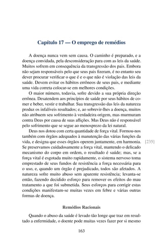 Capítulo 17 — O emprego de remédios
A doença nunca vem sem causa. O caminho é preparado, e a
doença convidada, pela desconsideração para com as leis da saúde.
Muitos sofrem em consequência da transgressão dos pais. Embora
não sejam responsáveis pelo que seus pais fizeram, é no entanto seu
dever procurar verificar o que é e o que não é violação das leis da
saúde. Devem evitar os hábitos errôneos de seus pais, e mediante
uma vida correta colocar-se em melhores condições.
O maior número, todavia, sofre devido a sua própria direção
errônea. Desatendem aos princípios de saúde por seus hábitos de co-
mer e beber, vestir e trabalhar. Sua transgressão das leis da natureza
produz os infalíveis resultados; e, ao sobrevir-lhes a doença, muitos
não atribuem seu sofrimento à verdadeira origem, mas murmuram
contra Deus por causa de suas aflições. Mas Deus não é responsável
pelo sofrimento que se segue ao menosprezo da lei natural.
Deus nos dotou com certa quantidade de força vital. Formou-nos
também com órgãos adequados à manutenção das várias funções da
vida, e designa que esses órgãos operem juntamente, em harmonia. [235]
Se preservamos cuidadosamente a força vital, mantendo o delicado
mecanismo do corpo em ordem, o resultado é saúde; mas, se a
força vital é esgotada muito rapidamente, o sistema nervoso toma
emprestado de seus fundos de resistência a força necessária para
o uso, e, quando um órgão é prejudicado, todos são afetados. A
natureza sofre muito abuso sem aparente resistência; levanta-se
então, fazendo decidido esforço para remover os efeitos do mau
tratamento a que foi submetida. Seus esforços para corrigir estas
condições manifestam-se muitas vezes em febre e várias outras
formas de doença.
Remédios Racionais
Quando o abuso da saúde é levado tão longe que traz em resul-
tado a enfermidade, o doente pode muitas vezes fazer por si mesmo
163
 