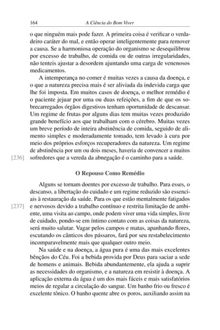 164 A Ciência do Bom Viver
o que ninguém mais pode fazer. A primeira coisa é verificar o verda-
deiro caráter do mal, e então operar inteligentemente para remover
a causa. Se a harmoniosa operação do organismo se desequilibrou
por excesso de trabalho, de comida ou de outras irregularidades,
não tenteis ajustar a desordem ajuntando uma carga de venenosos
medicamentos.
A intemperança no comer é muitas vezes a causa da doença, e
o que a natureza precisa mais é ser aliviada da indevida carga que
lhe foi imposta. Em muitos casos de doença, o melhor remédio é
o paciente jejuar por uma ou duas refeições, a fim de que os so-
brecarregados órgãos digestivos tenham oportunidade de descansar.
Um regime de frutas por alguns dias tem muitas vezes produzido
grande benefício aos que trabalham com o cérebro. Muitas vezes
um breve período de inteira abstinência de comida, seguido de ali-
mento simples e moderadamente tomado, tem levado à cura por
meio dos próprios esforços recuperadores da natureza. Um regime
de abstinência por um ou dois meses, haveria de convencer a muitos
sofredores que a vereda da abnegação é o caminho para a saúde.
[236]
O Repouso Como Remédio
Alguns se tornam doentes por excesso de trabalho. Para esses, o
descanso, a libertação do cuidado e um regime reduzido são essenci-
ais à restauração da saúde. Para os que estão mentalmente fatigados
e nervosos devido a trabalho contínuo e restrita limitação de ambi-
[237]
ente, uma visita ao campo, onde podem viver uma vida simples, livre
de cuidado, pondo-se em íntimo contato com as coisas da natureza,
será muito salutar. Vagar pelos campos e matas, apanhando flores,
escutando os cânticos dos pássaros, fará por seu restabelecimento
incomparavelmente mais que qualquer outro meio.
Na saúde e na doença, a água pura é uma das mais excelentes
bênçãos do Céu. Foi a bebida provida por Deus para saciar a sede
de homens e animais. Bebida abundantemente, ela ajuda a suprir
as necessidades do organismo, e a natureza em resistir à doença. A
aplicação externa da água é um dos mais fáceis e mais satisfatórios
meios de regular a circulação do sangue. Um banho frio ou fresco é
excelente tônico. O banho quente abre os poros, auxiliando assim na
 