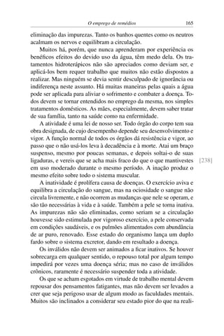 O emprego de remédios 165
eliminação das impurezas. Tanto os banhos quentes como os neutros
acalmam os nervos e equilibram a circulação.
Muitos há, porém, que nunca aprenderam por experiência os
benéficos efeitos do devido uso da água, têm medo dela. Os tra-
tamentos hidroterápicos não são apreciados como deviam ser, e
aplicá-los bem requer trabalho que muitos não estão dispostos a
realizar. Mas ninguém se devia sentir desculpado de ignorância ou
indiferença neste assunto. Há muitas maneiras pelas quais a água
pode ser aplicada para aliviar o sofrimento e combater a doença. To-
dos devem se tornar entendidos no emprego da mesma, nos simples
tratamentos domésticos. As mães, especialmente, devem saber tratar
de sua família, tanto na saúde como na enfermidade.
A atividade é uma lei de nosso ser. Todo órgão do corpo tem sua
obra designada, de cujo desempenho depende seu desenvolvimento e
vigor. A função normal de todos os órgãos dá resistência e vigor, ao
passo que o não usá-los leva à decadência e à morte. Atai um braço
suspenso, mesmo por poucas semanas, e depois soltai-o de suas
ligaduras, e vereis que se acha mais fraco do que o que mantivestes [238]
em uso moderado durante o mesmo período. A inação produz o
mesmo efeito sobre todo o sistema muscular.
A inatividade é prolífera causa de doenças. O exercício aviva e
equilibra a circulação do sangue, mas na ociosidade o sangue não
circula livremente, e não ocorrem as mudanças que nele se operam, e
são tão necessárias à vida e à saúde. Também a pele se torna inativa.
As impurezas não são eliminadas, como seriam se a circulação
houvesse sido estimulada por vigoroso exercício, a pele conservada
em condições saudáveis, e os pulmões alimentados com abundância
de ar puro, renovado. Esse estado do organismo lança um duplo
fardo sobre o sistema excretor, dando em resultado a doença.
Os inválidos não devem ser animados a ficar inativos. Se houver
sobrecarga em qualquer sentido, o repouso total por algum tempo
impedirá por vezes uma doença séria; mas no caso de inválidos
crônicos, raramente é necessário suspender toda a atividade.
Os que se acham esgotados em virtude de trabalho mental devem
repousar dos pensamentos fatigantes, mas não devem ser levados a
crer que seja perigoso usar de algum modo as faculdades mentais.
Muitos são inclinados a considerar seu estado pior do que na reali-
 
