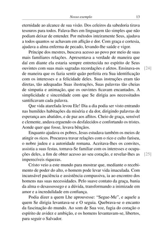 Nosso exemplo 13
eternidade ao alcance de sua visão. Dos celeiros da sabedoria tirava
tesouros para todos. Falava-lhes em linguagem tão simples que não
podiam deixar de entender. Por métodos inteiramente Seus, ajudava
a todos quantos se achavam em aflição e dor. Com graça e cortesia,
ajudava a alma enferma de pecado, levando-lhe saúde e vigor.
Príncipe dos mestres, buscava acesso ao povo por meio de suas
mais familiares relações. Apresentava a verdade de maneira que
daí em diante ela estaria sempre entretecida no espírito de Seus
ouvintes com suas mais sagradas recordações e afetos. Ensinava-os [24]
de maneira que os fazia sentir quão perfeita era Sua identificação
com os interesses e a felicidade deles. Suas instruções eram tão
diretas, tão adequadas Suas ilustrações, Suas palavras tão cheias
de simpatia e animação, que os ouvintes ficavam encantados. A
simplicidade e sinceridade com que Se dirigia aos necessitados
santificavam cada palavra.
Que vida atarefada levou Ele! Dia a dia podia ser visto entrando
nas humildes habitações da miséria e da dor, dirigindo palavras de
esperança aos abatidos, e de paz aos aflitos. Cheio de graça, sensível
e clemente, andava erguendo os desfalecidos e confortando os tristes.
Aonde quer que fosse, levava bênçãos.
Enquanto ajudava os pobres, Jesus estudava também os meios de
atingir os ricos. Procurava travar relações com o rico e culto fariseu,
o nobre judeu e a autoridade romana. Aceitava-lhes os convites,
assistia a suas festas, tornava-Se familiar com os interesses e ocupa-
ções deles, a fim de obter acesso ao seu coração, e revelar-lhes as [25]
imperecíveis riquezas.
Cristo veio a este mundo para mostrar que, mediante o recebi-
mento de poder do alto, o homem pode levar vida imaculada. Com
incansável paciência e assistência compassiva, ia ao encontro dos
homens nas suas necessidades. Pelo suave contato da graça, bania
da alma o desassossego e a dúvida, transformando a inimizade em
amor e a incredulidade em confiança.
Podia dizer a quem Lhe aprouvesse: “Segue-Me”, e aquele a
quem Se dirigia levantava-se e O seguia. Quebrava-se o encanto
da fascinação do mundo. Ao som de Sua voz, fugia do coração o
espírito de avidez e ambição, e os homens levantavam-se, libertos,
para seguir o Salvador.
 