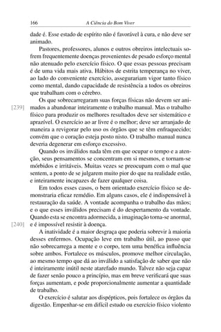 166 A Ciência do Bom Viver
dade é. Esse estado de espírito não é favorável à cura, e não deve ser
animado.
Pastores, professores, alunos e outros obreiros intelectuais so-
frem frequentemente doenças provenientes de pesado esforço mental
não atenuado pelo exercício físico. O que essas pessoas precisam
é de uma vida mais ativa. Hábitos de estrita temperança no viver,
ao lado do conveniente exercício, assegurariam vigor tanto físico
como mental, dando capacidade de resistência a todos os obreiros
que trabalham com o cérebro.
Os que sobrecarregaram suas forças físicas não devem ser ani-
mados a abandonar inteiramente o trabalho manual. Mas o trabalho
[239]
físico para produzir os melhores resultados deve ser sistemático e
aprazível. O exercício ao ar livre é o melhor; deve ser arranjado de
maneira a revigorar pelo uso os órgãos que se têm enfraquecido;
convém que o coração esteja posto nisto. O trabalho manual nunca
deveria degenerar em esforço excessivo.
Quando os inválidos nada têm em que ocupar o tempo e a aten-
ção, seus pensamentos se concentram em si mesmos, e tornam-se
mórbidos e irritáveis. Muitas vezes se preocupam com o mal que
sentem, a ponto de se julgarem muito pior do que na realidade estão,
e inteiramente incapazes de fazer qualquer coisa.
Em todos esses casos, o bem orientado exercício físico se de-
monstraria eficaz remédio. Em alguns casos, ele é indispensável à
restauração da saúde. A vontade acompanha o trabalho das mãos;
e o que esses inválidos precisam é do despertamento da vontade.
Quando esta se encontra adormecida, a imaginação torna-se anormal,
e é impossível resistir à doença.
[240]
A inatividade é a maior desgraça que poderia sobrevir à maioria
desses enfermos. Ocupação leve em trabalho útil, ao passo que
não sobrecarrega a mente e o corpo, tem uma benéfica influência
sobre ambos. Fortalece os músculos, promove melhor circulação,
ao mesmo tempo que dá ao inválido a satisfação de saber que não
é inteiramente inútil neste atarefado mundo. Talvez não seja capaz
de fazer senão pouco a princípio, mas em breve verificará que suas
forças aumentam, e pode proporcionalmente aumentar a quantidade
de trabalho.
O exercício é salutar aos dispépticos, pois fortalece os órgãos da
digestão. Empenhar-se em difícil estudo ou exercício físico violento
 