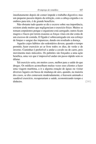 O emprego de remédios 167
imediatamente depois de comer impede o trabalho digestivo; mas
um pequeno passeio depois da refeição, com a cabeça erguida e os
ombros para trás, é de grande benefício.
Não obstante tudo quanto se diz e escreve sobre sua importância,
existem ainda muitos que negligenciam o exercício físico. Muitos se
tornam corpulentos porque o organismo está carregado; outros ficam
magros e fracos por terem exaustas as forças vitais em dar conta de
um excesso de comida. O fígado é sobrecarregado em seu esforço
de limpar o sangue das impurezas, dando em resultado a doença.
Aqueles cujos hábitos são sedentários devem, quando o tempo
permitir, fazer exercício ao ar livre todos os dias, de verão e de
inverno. Caminhar é preferível a andar a cavalo ou de carro, pois
movimenta mais músculos. Os pulmões são forçados a uma ação
benéfica, uma vez que é impossível andar em passo rápido sem os
dilatar.
Tal exercício seria, em muitos casos, melhor para a saúde do que
drogas. Os médicos aconselham muitas vezes seus clientes a fazer
uma viagem marítima, a ir a alguma estação de águas ou visitar
diversos lugares em busca de mudança de ares, quando, na maioria
dos casos, se eles comessem moderadamente, e fizessem animado e
saudável exercício, recuperariam a saúde, economizando tempo e
dinheiro. [241]
 