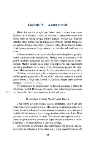 Capítulo 18 — A cura mental
Muito íntima é a relação que existe entre a mente e o corpo.
Quando um é afetado, o outro se ressente. O estado da mente atua
muito mais na saúde do que muitos julgam. Muitas das doenças
sofridas pelos homens são resultado de depressão mental. Desgosto,
ansiedade, descontentamento, remorso, culpa, desconfiança, todos
tendem a consumir as forças vitais, e a convidar a decadência e a
morte.
A doença é muitas vezes produzida, e com frequência grande-
mente agravada pela imaginação. Muitos que atravessam a vida
como inválidos poderiam ser sãos, se tão-somente assim o pen-
sassem. Muitos julgam que a mais leve exposição lhes ocasionará
doença, e produzem-se os maus efeitos exatamente porque são espe-
rados. Muitos morrem de doença de origem inteiramente imaginária.
O ânimo, a esperança, a fé, a simpatia e o amor promovem a
saúde e prolongam a vida. Um espírito contente, animoso, é saúde
para o corpo e força para a alma. “O coração alegre serve de bom
remédio.” Provérbios 17:22.
No tratamento do enfermo não se deveria esquecer o efeito da
influência mental. Devidamente usada, essa influência proporciona
um dos mais eficazes meios de combater a doença.
[242]
O Controle de uma Mente sobre Outra
Uma forma de cura mental existe, entretanto, que é um dos
mais eficazes meios para o mal. Mediante essa chamada ciência, a
mente de uns é submetida ao domínio de uma outra, de modo que a
individualidade do mais fraco imerge na do espírito mais forte. Uma
pessoa executa a vontade de outra. Pretende-se assim poder mudar o
curso dos pensamentos, comunicar impulsos que promovem a saúde,
e habilitar o doente a resistir e vencer a doença.
Esse método de cura tem sido empregado por pessoas que ig-
noravam sua natureza e tendências reais, e que acreditavam ser ele
168
 