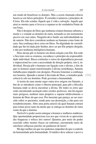 A cura mental 169
um modo de beneficiar os doentes. Mas a assim chamada ciência
baseia-se em falsos princípios. É estranha à natureza e princípios de
Cristo. Ela não conduz Àquele que é vida e salvação. Aquele que
atrai as mentes para si leva-as a separar-se da verdadeira Fonte de
sua força.
Não é desígnio de Deus que nenhuma criatura humana submeta a
mente e a vontade ao domínio de outra, tornando-se um instrumento
passivo em suas mãos. Ninguém deve fundir sua individualidade na
de outrem. Não deve considerar nenhum ser humano como fonte de
cura. Sua confiança deve estar em Deus. Na dignidade da varonili-
dade que lhe foi dada pelo Senhor, deve ser por Ele próprio dirigido,
e não por nenhuma inteligência humana.
Deus deseja pôr os homens em direta relação com Ele. Em todo
o Seu trato com as criaturas, reconhece o princípio da responsabili-
dade individual. Busca estimular o senso da dependência pessoal,
e impressioná-los com a necessidade de direção própria, isto é, in-
dividual. Deseja pôr o humano em ligação com o divino, a fim de
que os homens sejam transformados à divina semelhança. Satanás
trabalha para impedir este desígnio. Procura fomentar a confiança
nos homens. Quando a mente é desviada de Deus, o tentador pode [243]
colocá-la sob seu domínio. Pode governar a humanidade.
A teoria de uma mente reger outra teve origem em Satanás, a
fim de se introduzir como o obreiro principal, para pôr a filosofia
humana onde se devia encontrar a divina. De todos os erros que
estão encontrando aceitação entre cristãos professos, não há engano
mais perigoso, nenhum mais propício a separar infalivelmente o
homem de Deus do que esse. Por inocente que pareça, ao ser exer-
cido sobre os pacientes, tende para sua destruição, e não para seu
restabelecimento. Abre uma porta através da qual Satanás entrará
para tomar posse tanto da mente que se entrega ao domínio de outra
como da que a domina.
Terrível é o poder assim entregue a homens e mulheres maldosos.
Que oportunidade proporciona isso aos que vivem de se aproveitar
das fraquezas e tolices dos outros! Quantos, por meio do poder
exercido sobre mentes fracas ou enfermas, encontrarão meio de
satisfazer cobiçosas paixões ou ganâncias de lucro!
Há algo melhor em que nos podemos empenhar do que o controle
da humanidade pela humanidade. O médico deve educar o povo a
 