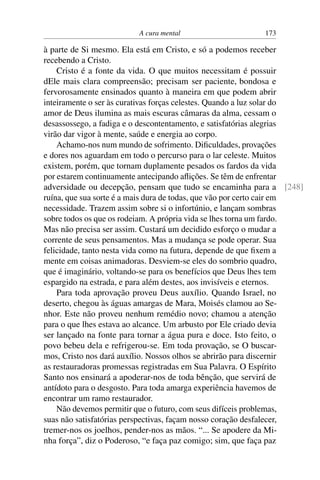 A cura mental 173
à parte de Si mesmo. Ela está em Cristo, e só a podemos receber
recebendo a Cristo.
Cristo é a fonte da vida. O que muitos necessitam é possuir
dEle mais clara compreensão; precisam ser paciente, bondosa e
fervorosamente ensinados quanto à maneira em que podem abrir
inteiramente o ser às curativas forças celestes. Quando a luz solar do
amor de Deus ilumina as mais escuras câmaras da alma, cessam o
desassossego, a fadiga e o descontentamento, e satisfatórias alegrias
virão dar vigor à mente, saúde e energia ao corpo.
Achamo-nos num mundo de sofrimento. Dificuldades, provações
e dores nos aguardam em todo o percurso para o lar celeste. Muitos
existem, porém, que tornam duplamente pesados os fardos da vida
por estarem continuamente antecipando aflições. Se têm de enfrentar
adversidade ou decepção, pensam que tudo se encaminha para a [248]
ruína, que sua sorte é a mais dura de todas, que vão por certo cair em
necessidade. Trazem assim sobre si o infortúnio, e lançam sombras
sobre todos os que os rodeiam. A própria vida se lhes torna um fardo.
Mas não precisa ser assim. Custará um decidido esforço o mudar a
corrente de seus pensamentos. Mas a mudança se pode operar. Sua
felicidade, tanto nesta vida como na futura, depende de que fixem a
mente em coisas animadoras. Desviem-se eles do sombrio quadro,
que é imaginário, voltando-se para os benefícios que Deus lhes tem
espargido na estrada, e para além destes, aos invisíveis e eternos.
Para toda aprovação proveu Deus auxílio. Quando Israel, no
deserto, chegou às águas amargas de Mara, Moisés clamou ao Se-
nhor. Este não proveu nenhum remédio novo; chamou a atenção
para o que lhes estava ao alcance. Um arbusto por Ele criado devia
ser lançado na fonte para tornar a água pura e doce. Isto feito, o
povo bebeu dela e refrigerou-se. Em toda provação, se O buscar-
mos, Cristo nos dará auxílio. Nossos olhos se abrirão para discernir
as restauradoras promessas registradas em Sua Palavra. O Espírito
Santo nos ensinará a apoderar-nos de toda bênção, que servirá de
antídoto para o desgosto. Para toda amarga experiência havemos de
encontrar um ramo restaurador.
Não devemos permitir que o futuro, com seus difíceis problemas,
suas não satisfatórias perspectivas, façam nosso coração desfalecer,
tremer-nos os joelhos, pender-nos as mãos. “... Se apodere da Mi-
nha força”, diz o Poderoso, “e faça paz comigo; sim, que faça paz
 