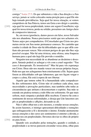 174 A Ciência do Bom Viver
comigo.” Isaías 27:5. Os que submetem a vida a Sua direção e a Seu
serviço, jamais se verão colocados numa posição para a qual Ele não
haja tomado providências. Seja qual for nossa situação, se somos
cumpridores de Sua Palavra, temos um Guia a nos dirigir o caminho,
seja qual for nossa perplexidade, temos um seguro Conselheiro; seja
[249]
qual for nossa tristeza, perda ou solidão, possuímos um Amigo cheio
de compassivo interesse.
Se, em nossa ignorância, damos passos em falso, nosso Salvador
não nos abandona. Nunca precisamos sentir que nos achamos sós.
Temos anjos por companheiros. O Consolador que Cristo nos pro-
meteu enviar em Seu nome permanece conosco. No caminho que
conduz à cidade de Deus não há dificuldades que os que nEle con-
fiam não possam vencer. Não existem perigos de que não lhes seja
possível escapar. Não há uma tristeza, uma ofensa, uma fraqueza
humana para a qual não haja Ele provido o remédio.
Ninguém tem necessidade de se abandonar ao desânimo e deses-
pero. Satanás poderá se achegar a vós com a cruel sugestão: “Teu
caso é desesperado. És irremissível.” Mas há para vós esperança
em Cristo. Deus não nos manda vencer em nossas próprias forças.
Pede-nos que nos acheguemos bem estreitamente a Ele. Sejam quais
forem as dificuldades sob que labutemos, que nos façam vergar o
corpo e a alma, Ele está à espera de nos libertar.
Aquele que tomou sobre Si a humanidade sabe compadecer-
Se dos sofrimentos dela. Cristo não só conhece cada alma, suas
necessidades e provações particulares, mas também sabe todas as
circunstâncias que atritam e desconcertam o espírito. Sua mão se
estende em piedosa ternura a todo filho em sofrimento. Os que mais
sofrem, mais simpatia e piedade dEle recebem. Comove-Se com o
sentimento de nossas enfermidades, e deseja que Lhe lancemos aos
pés as perplexidades e aflições, deixando-as ali.
Não é sábio olhar-nos a nós mesmos, e estudar nossas emoções.
Se assim fazemos, o inimigo apresentará dificuldades e tentações
que enfraquecerão a fé e destruirão o ânimo. Estudar atentamente
nossas emoções e dar curso aos sentimentos é entreter a dúvida, e
enredar-nos em perplexidades. Devemos desviar os olhos do próprio
eu para Jesus.
[250]
Quando sois assaltados pelas tentações, quando o cuidado, a
perplexidade e as trevas parecem circundar vossa alma, olhai para
 