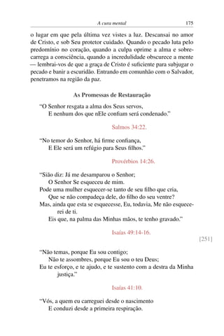 A cura mental 175
o lugar em que pela última vez vistes a luz. Descansai no amor
de Cristo, e sob Seu protetor cuidado. Quando o pecado luta pelo
predomínio no coração, quando a culpa oprime a alma e sobre-
carrega a consciência, quando a incredulidade obscurece a mente
— lembrai-vos de que a graça de Cristo é suficiente para subjugar o
pecado e banir a escuridão. Entrando em comunhão com o Salvador,
penetramos na região da paz.
As Promessas de Restauração
“O Senhor resgata a alma dos Seus servos,
E nenhum dos que nEle confiam será condenado.”
Salmos 34:22.
“No temor do Senhor, há firme confiança,
E Ele será um refúgio para Seus filhos.”
Provérbios 14:26.
“Sião diz: Já me desamparou o Senhor;
O Senhor Se esqueceu de mim.
Pode uma mulher esquecer-se tanto de seu filho que cria,
Que se não compadeça dele, do filho do seu ventre?
Mas, ainda que esta se esquecesse, Eu, todavia, Me não esquece-
rei de ti.
Eis que, na palma das Minhas mãos, te tenho gravado.”
Isaías 49:14-16.
[251]
“Não temas, porque Eu sou contigo;
Não te assombres, porque Eu sou o teu Deus;
Eu te esforço, e te ajudo, e te sustento com a destra da Minha
justiça.”
Isaías 41:10.
“Vós, a quem eu carreguei desde o nascimento
E conduzi desde a primeira respiração.
 
