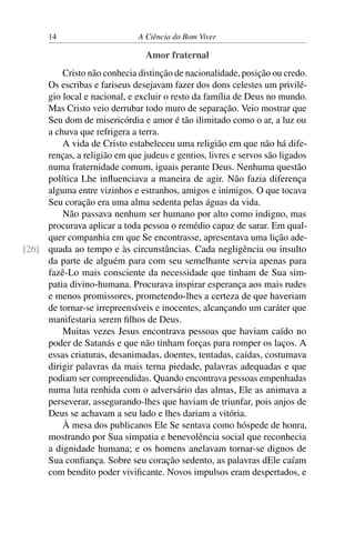 14 A Ciência do Bom Viver
Amor fraternal
Cristo não conhecia distinção de nacionalidade, posição ou credo.
Os escribas e fariseus desejavam fazer dos dons celestes um privilé-
gio local e nacional, e excluir o resto da família de Deus no mundo.
Mas Cristo veio derrubar todo muro de separação. Veio mostrar que
Seu dom de misericórdia e amor é tão ilimitado como o ar, a luz ou
a chuva que refrigera a terra.
A vida de Cristo estabeleceu uma religião em que não há dife-
renças, a religião em que judeus e gentios, livres e servos são ligados
numa fraternidade comum, iguais perante Deus. Nenhuma questão
política Lhe influenciava a maneira de agir. Não fazia diferença
alguma entre vizinhos e estranhos, amigos e inimigos. O que tocava
Seu coração era uma alma sedenta pelas águas da vida.
Não passava nenhum ser humano por alto como indigno, mas
procurava aplicar a toda pessoa o remédio capaz de sarar. Em qual-
quer companhia em que Se encontrasse, apresentava uma lição ade-
quada ao tempo e às circunstâncias. Cada negligência ou insulto
[26]
da parte de alguém para com seu semelhante servia apenas para
fazê-Lo mais consciente da necessidade que tinham de Sua sim-
patia divino-humana. Procurava inspirar esperança aos mais rudes
e menos promissores, prometendo-lhes a certeza de que haveriam
de tornar-se irrepreensíveis e inocentes, alcançando um caráter que
manifestaria serem filhos de Deus.
Muitas vezes Jesus encontrava pessoas que haviam caído no
poder de Satanás e que não tinham forças para romper os laços. A
essas criaturas, desanimadas, doentes, tentadas, caídas, costumava
dirigir palavras da mais terna piedade, palavras adequadas e que
podiam ser compreendidas. Quando encontrava pessoas empenhadas
numa luta renhida com o adversário das almas, Ele as animava a
perseverar, assegurando-lhes que haviam de triunfar, pois anjos de
Deus se achavam a seu lado e lhes dariam a vitória.
À mesa dos publicanos Ele Se sentava como hóspede de honra,
mostrando por Sua simpatia e benevolência social que reconhecia
a dignidade humana; e os homens anelavam tornar-se dignos de
Sua confiança. Sobre seu coração sedento, as palavras dEle caíam
com bendito poder vivificante. Novos impulsos eram despertados, e
 