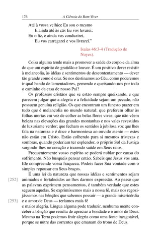 176 A Ciência do Bom Viver
Até à vossa velhice Eu sou o mesmo
E ainda até às cãs Eu vos levarei;
Eu o fiz, e ainda vos conduzirei,
Eu vos carregarei e vos livrarei.”
Isaías 46:3-4 (Tradução de
Noyes).
Coisa alguma tende mais a promover a saúde do corpo e da alma
do que um espírito de gratidão e louvor. É um positivo dever resistir
à melancolia, às idéias e sentimentos de descontentamento — dever
tão grande como é orar. Se nos destinamos ao Céu, como poderemos
ir qual bando de lamentadores, gemendo e queixando-nos por todo
o caminho da casa de nosso Pai?
Os professos cristãos que se estão sempre queixando, e que
parecem julgar que a alegria e a felicidade sejam um pecado, não
possuem genuína religião. Os que encontram um funesto prazer em
tudo que é melancolia no mundo natural; que preferem olhar às
folhas mortas em vez de colher as belas flores vivas; que não vêem
beleza nas elevações das grandes montanhas e nos vales revestidos
de luxuriante verdor; que fecham os sentidos à jubilosa voz que lhes
fala na natureza e é doce e harmoniosa ao ouvido atento — estes
não estão em Cristo. Estão colhendo para si mesmos tristezas e
sombras, quando poderiam ter esplendor, o próprio Sol da Justiça
surgindo-lhes no coração e trazendo saúde em Seus raios.
Frequentemente vosso espírito se poderá nublar por causa do
sofrimento. Não busqueis pensar então. Sabeis que Jesus vos ama.
Ele compreende vossa fraqueza. Podeis fazer Sua vontade com o
simples repousar em Seus braços.
É uma lei da natureza que nossas idéias e sentimentos sejam
animados e fortalecidos ao lhes darmos expressão. Ao passo que
[252]
as palavras exprimem pensamentos, é também verdade que estes
seguem aquelas. Se exprimíssemos mais a nossa fé, mais nos regozi-
jássemos nas bênçãos que sabemos possuir — a grande misericórdia
e o amor de Deus — teríamos mais fé
[253]
e maior alegria. Língua alguma pode traduzir, nenhuma mente con-
ceber a bênção que resulta de apreciar a bondade e o amor de Deus.
Mesmo na Terra podemos fruir alegria como uma fonte inesgotável,
porque se nutre das correntes que emanam do trono de Deus.
 