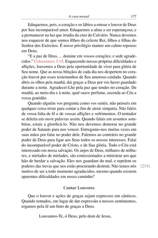 A cura mental 177
Eduquemos, pois, o coração e os lábios a entoar o louvor de Deus
por Seu incomparável amor. Eduquemos a alma a ser esperançosa, e
a permanecer na luz que irradia da cruz do Calvário. Nunca devemos
nos esquecer de que somos filhos do celeste Rei, filhos e filhas do
Senhor dos Exércitos. É nosso privilégio manter um calmo repouso
em Deus.
“E a paz de Deus, ... domine em vossos corações; e sede agrade-
cidos.” Colossences 3:15. Esquecendo nossas próprias dificuldades e
aflições, louvemos a Deus pela oportunidade de viver para glória de
Seu nome. Que as novas bênçãos de cada dia nos despertem no cora-
ção louvor por esses testemunhos de Seu amoroso cuidado. Quando
abris os olhos pela manhã, dai graças a Deus por vos haver guardado
durante a noite. Agradecei-Lhe pela paz que tendes no coração. De
manhã, ao meio-dia e à noite, qual suave perfume, ascenda ao Céu a
vossa gratidão.
Quando alguém vos pergunta como vos sentis, não penseis em
qualquer coisa triste para contar a fim de atrair simpatia. Não faleis
de vossa falta de fé e de vossas aflições e sofrimentos. O tentador
se deleita em ouvir palavras assim. Quando falais em assuntos som-
brios, estais a glorificá-lo. Não nos devemos demorar no grande
poder de Satanás para nos vencer. Entregamo-nos muitas vezes em
suas mãos por falar no poder dele. Falemos ao contrário no grande
poder de Deus para ligar aos Seus todos os nossos interesses. Falai
do incomparável poder de Cristo, e de Sua glória. Todo o Céu está
interessado em nossa salvação. Os anjos de Deus, milhares de milha-
res, e miríades de miríades, são comissionados a ministrar aos que
hão de herdar a salvação. Eles nos guardam do mal, e repelem os
poderes das trevas que nos estão procurando destruir. Não temos nós [254]
motivo de ser a todo momento agradecidos, mesmo quando existem
aparentes dificuldades em nosso caminho?
Cantar Louvores
Que o louvor e ações de graças sejam expressos em cânticos.
Quando tentados, em lugar de dar expressão a nossos sentimentos,
ergamos pela fé um hino de graças a Deus.
Louvamos-Te, ó Deus, pelo dom de Jesus,
 
