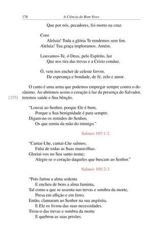 178 A Ciência do Bom Viver
Que por nós, pecadores, foi morto na cruz.
Coro
Aleluia! Toda a glória Te rendemos sem fim.
Aleluia! Tua graça imploramos. Amém.
Louvamos-Te, ó Deus, pelo Espírito, luz
Que nos tira das trevas e a Cristo conduz.
Ó, vem nos encher de celeste fervor,
De esperança e bondade, de fé, zelo e amor.
O canto é uma arma que podemos empregar sempre contra o de-
sânimo. Ao abrirmos assim o coração à luz da presença do Salvador,
teremos saúde e Sua bênção.
[255]
“Louvai ao Senhor, porque Ele é bom,
Porque a Sua benignidade é para sempre.
Digam-no os remidos do Senhor,
Os que remiu da mão do inimigo.”
Salmos 107:1-2.
“Cantai-Lhe, cantai-Lhe salmos;
Falai de todas as Suas maravilhas.
Gloriai-vos no Seu santo nome;
Alegre-se o coração daqueles que buscam ao Senhor.”
Salmos 105:2-3.
“Pois fartou a alma sedenta
E encheu de bens a alma faminta,
Tal como a que se assenta nas trevas e sombra da morte,
Presa em aflição e em ferro.
Então, clamaram ao Senhor na sua angústia,
E Ele os livrou das suas necessidades.
Tirou-o das trevas e sombra da morte
E quebrou as suas prisões.
 