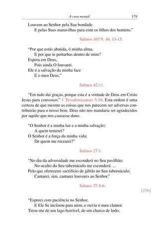 A cura mental 179
Louvem ao Senhor pela Sua bondade
E pelas Suas maravilhas para com os filhos dos homens.”
Salmos 107:9, 10, 13-15.
“Por que estás abatida, ó minha alma,
E por que te perturbas dentro de mim?
Espera em Deus,
Pois ainda O louvarei.
Ele é a salvação da minha face
E o meu Deus.”
Salmos 42:11.
“Em tudo dai graças, porque esta é a vontade de Deus em Cristo
Jesus para convosco.” 1 Tessalonicenses 5:18. Esta ordem é uma
certeza de que mesmo as coisas que nos parecem ser adversas con-
tribuirão para o nosso bem. Deus não nos mandaria ser agradecidos
por aquilo que nos causasse dano.
“O Senhor é a minha luz e a minha salvação;
A quem temerei?
O Senhor é a força da minha vida;
De quem me recearei?”
Salmos 27:1.
“No dia da adversidade me esconderá no Seu pavilhão;
No oculto do Seu tabernáculo me esconderá. ...
Pelo que oferecerei sacrifício de júbilo no Seu tabernáculo;
Cantarei, sim, cantarei louvores ao Senhor.”
Salmos 27:5-6.
[256]
“Esperei com paciência no Senhor,
E Ele Se inclinou para mim, e ouviu o meu clamor.
Tirou-me de um lago horrível, de um charco de lodo;
 