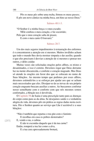 180 A Ciência do Bom Viver
Pôs os meus pés sobre uma rocha, firmou os meus passos;
E pôs um novo cântico na minha boca, um hino ao nosso Deus.”
Salmos 40:1-3.
“O Senhor é a minha força e o meu escudo;
NEle confiou o meu coração, e fui socorrido;
Pelo que o meu coração salta de prazer,
E com o meu canto O louvarei.”
Salmos 28:7.
Um dos mais seguros impedimentos à restauração dos enfermos
é o concentrarem a atenção em si mesmos. Muitos inválidos acham
que todo o mundo lhes devia mostrar simpatia e dar auxílio, quando
o que eles precisam é desviar a atenção de si mesmos e pensar nos
outros, e deles cuidar.
Muitas vezes são solicitadas orações pelos aflitos, os tristes e
desanimados, e isso é correto. Devemos rogar que Deus derrame
luz na mente obscurecida, e conforte o coração magoado. Mas Deus
só atende às orações em favor dos que se colocam no rumo de
Suas bênçãos. Ao mesmo tempo que pedimos por esses aflitos,
devemos estimulá-los a se esforçar por ajudar aos que se acham
mais necessitados que eles. Dissipar-se-ão as trevas de seu próprio
coração enquanto buscam auxiliar a outros. Ao buscarmos confortar
nosso semelhante com o conforto com que nós mesmos somos
confortados, a bênção nos é devolvida.
O Capítulo 58 de Isaías é uma prescrição tanto para as doenças
do corpo como para as da alma. Se desejamos saúde e a verdadeira
alegria da vida, devemos pôr em prática as regras dadas nesta escri-
tura. Diz o Senhor quanto ao serviço que Lhe é aceitável e a suas
bênçãos:
“Não é também que repartas o teu pão com o faminto
E recolhas em casa os pobres desterrados?
E, vendo o nu, o cubras
E não te escondas daquele que é da tua carne?
[257]
Então, romperá a tua luz como a alva,
E a tua cura apressadamente brotará,
 