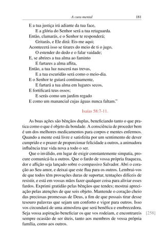 A cura mental 181
E a tua justiça irá adiante da tua face,
E a glória do Senhor será a tua retaguarda.
Então, clamarás, e o Senhor te responderá;
Gritarás, e Ele dirá: Eis-me aqui;
Acontecerá isso se tirares do meio de ti o jugo,
O estender do dedo e o falar vaidade;
E, se abrires a tua alma ao faminto
E fartares a alma aflita,
Então, a tua luz nascerá nas trevas,
E a tua escuridão será como o meio-dia.
E o Senhor te guiará continuamente,
E fartará a tua alma em lugares secos,
E fortificará teus ossos;
E serás como um jardim regado
E como um manancial cujas águas nunca faltam.”
Isaías 58:7-11.
As boas ações são bênçãos duplas, beneficiando tanto o que pra-
tica como o que é objeto da bondade. A consciência de proceder bem
é um dos melhores medicamentos para corpos e mentes enfermos.
Quando a mente está livre e satisfeita por um sentimento de dever
cumprido e o prazer de proporcionar felicidade a outros, a animadora
influência traz vida nova a todo o ser.
Que o inválido, em lugar de exigir constantemente simpatia, pro-
cure comunicá-la a outros. Que o fardo de vossa própria fraqueza,
dor e aflição seja lançado sobre o compassivo Salvador. Abri o cora-
ção ao Seu amor, e deixai que este flua para os outros. Lembrai-vos
de que todos têm provações duras de suportar, tentações difíceis de
resistir, e está em vossas mãos fazer qualquer coisa para aliviar esses
fardos. Exprimi gratidão pelas bênçãos que tendes; mostrai apreci-
ação pelas atenções de que sois objeto. Mantende o coração cheio
das preciosas promessas de Deus, a fim de que possais tirar desse
tesouro palavras que sejam um conforto e vigor para outros. Isso
vos circundará de uma atmosfera que será benéfica e enobrecedora.
Seja vossa aspiração beneficiar os que vos rodeiam, e encontrareis [258]
sempre ocasião de ser úteis, tanto aos membros de vossa própria
família, como aos outros.
 