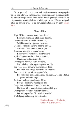 182 A Ciência do Bom Viver
Se os que estão padecendo má saúde esquecessem o próprio
eu em seu interesse pelos demais; se cumprissem o mandamento
do Senhor de ajudar aos mais necessitados que eles, haveriam de
compreender a veracidade da profética promessa: “Então, romperá
a tua luz como a alva, e a tua cura apressadamente brotará.” Isaías
58:8.
Mara e Elim
Hoje é Elim com suas palmeiras e fontes,
E sombra feliz para a fadiga do deserto.
Ontem foi Mara, somente rocha e sal,
Solidão sem fim e penosa canseira.
Contudo, o mesmo deserto encerra ambas,
A mesma brisa sobre ambas sopra;
O mesmo vale abriga uma e outra,
E as mesmas montanhas as envolvem.
Assim é conosco sobre a Terra, e assim,
Quanto eu saiba, sempre foi.
O amargo e o doce, a dor e a alegria,
Jazem lado a lado, à parte apenas um dia.
Por vezes Deus converte o amargo em doce,
Por vezes nos abriga na concha de Sua mão.
Por vezes nos guia a fontes aprazíveis;
Por vezes nos traz a um oásis de palmeiras.Que importa? A
prova não será longa.
De igual modo passam Mara e Elim.
Fontes e palmeiras ficam para trás,
Chegamos à cidade de nosso Deus enfim.
Oh! terra feliz! além destes montes solitários,
Onde jorram cantando as fontes eternas.
Oh! santo paraíso! Oh! bendita mansão!
Onde breve finda nossa peregrinação.
(Horácio Bonar — Tradução
livre de J. S. Schwantes)
[259]
 