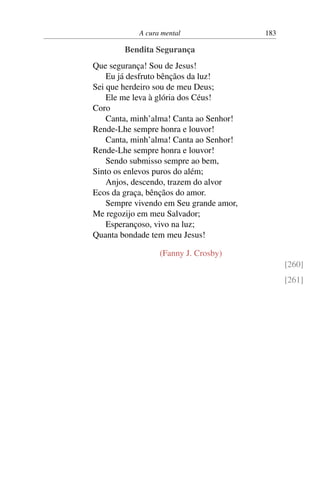 A cura mental 183
Bendita Segurança
Que segurança! Sou de Jesus!
Eu já desfruto bênçãos da luz!
Sei que herdeiro sou de meu Deus;
Ele me leva à glória dos Céus!
Coro
Canta, minh’alma! Canta ao Senhor!
Rende-Lhe sempre honra e louvor!
Canta, minh’alma! Canta ao Senhor!
Rende-Lhe sempre honra e louvor!
Sendo submisso sempre ao bem,
Sinto os enlevos puros do além;
Anjos, descendo, trazem do alvor
Ecos da graça, bênçãos do amor.
Sempre vivendo em Seu grande amor,
Me regozijo em meu Salvador;
Esperançoso, vivo na luz;
Quanta bondade tem meu Jesus!
(Fanny J. Crosby)
[260]
[261]
 