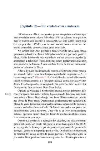 Capítulo 19 — Em contato com a natureza
O Criador escolheu para nossos primeiros pais o ambiente que
mais convinha a sua saúde e felicidade. Não os colocou num palácio,
nem os rodeou dos adornos e luxos artificiais que tantos lutam hoje
em dia por obter. Pô-los em íntimo contato com a natureza, em
estrita comunhão com os santos entes celestiais.
No jardim que Deus preparou para servir de lar a Seus filhos,
graciosos arbustos e flores delicadas saudavam por toda parte o
olhar. Havia árvores de toda variedade, muitas delas carregadas de
aromáticos e deliciosos frutos. Em seus ramos gorjeavam os pássaros
seus cânticos de louvor. À sua sombra, livres de temor, brincavam
juntas as criaturas da Terra.
Adão e Eva, em sua imaculada pureza, deleitavam-se nas cenas e
nos sons do Éden. Deus lhes designara o trabalho no jardim — “... o
lavrar e o guardar”. Gênesis 2:15. O trabalho de cada dia lhes trazia
saúde e contentamento, e o feliz par saudava com alegria as visitas
de seu Criador, quando, na viração do dia, andava e falava com eles.
Diariamente lhes ensinava Deus Suas lições.
O plano de vida que o Senhor designara a nossos primeiros pais
encerra lições para nós. Embora haja o pecado lançado suas som-
[262]
bras sobre a Terra, Deus deseja que Seus filhos encontrem deleite
nas obras de Suas mãos. Quanto mais estritamente for seguido Seu
plano de vida, tanto mais maravilhosamente operará Ele para res-
taurar a sofredora humanidade. O doente necessita ser posto em
íntimo contato com a natureza. Uma vida ao ar livre, num ambiente
natural, operaria maravilhas em favor de muitos inválidos, quase
sem nenhuma esperança.
O rumor, a confusão e agitação das cidades, sua vida constran-
gida e artificial, são muito fatigantes e exaustivos para o doente. O
ar, carregado de fumaça e pó, de gases venenosos e de germes de
doenças, constitui um perigo para a vida. Os doentes se encerram,
na maioria dos casos, dentro de quatro paredes, e chegam a sentir-se
por assim dizer, prisioneiros em seu quarto. Ao olharem para fora, a
184
 