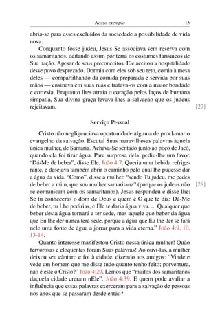 Nosso exemplo 15
abria-se para esses excluídos da sociedade a possibilidade de vida
nova.
Conquanto fosse judeu, Jesus Se associava sem reserva com
os samaritanos, deitando assim por terra os costumes farisaicos de
Sua nação. Apesar de seus preconceitos, Ele aceitou a hospitalidade
desse povo desprezado. Dormia com eles sob seu teto, comia à mesa
deles — compartilhando da comida preparada e servida por suas
mãos — ensinava em suas ruas e tratava-os com a maior bondade
e cortesia. Enquanto lhes atraía o coração pelos laços de humana
simpatia, Sua divina graça levava-lhes a salvação que os judeus
rejeitavam. [27]
Serviço Pessoal
Cristo não negligenciava oportunidade alguma de proclamar o
evangelho da salvação. Escutai Suas maravilhosas palavras àquela
única mulher, de Samaria. Achava-Se sentado junto ao poço de Jacó,
quando ela foi tirar água. Para surpresa dela, pediu-lhe um favor.
“Dá-Me de beber”, disse Ele. João 4:7. Queria uma bebida refrige-
rante, e desejava também abrir o caminho pelo qual lhe pudesse dar
a água da vida. “Como”, disse a mulher, “sendo Tu judeu, me pedes
de beber a mim, que sou mulher samaritana? (porque os judeus não [28]
se comunicam com os samaritanos). Jesus respondeu e disse-lhe:
Se tu conheceras o dom de Deus e quem é O que te diz: Dá-Me
de beber, tu Lhe pedirias, e Ele te daria água viva. ... Qualquer que
beber desta água tornará a ter sede, mas aquele que beber da água
que Eu lhe der nunca terá sede, porque a água que Eu lhe der se fará
nele uma fonte de água a jorrar para a vida eterna.” João 4:9, 10,
13-14.
Quanto interesse manifestou Cristo nessa única mulher! Quão
fervorosas e eloquentes foram Suas palavras! Ao ouvi-las, a mulher
deixou seu cântaro e foi à cidade, dizendo aos amigos: “Vinde e
vede um homem que me disse tudo quanto tenho feito; porventura,
não é este o Cristo?” João 4:29. Lemos que “muitos dos samaritanos
daquela cidade creram nEle”. João 4:39. E quem pode avaliar a
influência que essas palavras exerceram para a salvação de pessoas
nos anos que se passaram desde então?
 
