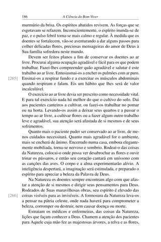 186 A Ciência do Bom Viver
murmúrio da brisa. Os espíritos abatidos revivem. As forças que se
esgotavam se refazem. Inconscientemente, o espírito inunda-se de
paz, e o pulso febril torna-se mais calmo e regular. À medida que os
doentes se fortalecem, vão-se aventurando a dar alguns passos para
colher delicadas flores, preciosas mensageiras do amor de Deus à
Sua família sofredora neste mundo.
Devem ser feitos planos a fim de conservar os doentes ao ar
livre. Procurai alguma ocupação agradável e fácil para os que podem
trabalhar. Fazei-lhes compreender quão agradável e salutar é este
trabalho ao ar livre. Entusiasmai-os a encher os pulmões com ar puro.
Ensinai-os a respirar fundo e a exercitar os músculos abdominais
[265]
quando respiram e falam. Eis um hábito que lhes será de valor
incalculável.
O exercício ao ar livre devia ser prescrito como necessidade vital.
E para tal exercício nada há melhor do que o cultivo do solo. Dai
aos pacientes canteiros a cultivar, ou fazei-os trabalhar no pomar
ou na horta. Levando-os assim a deixar seus quartos e a passar o
tempo ao ar livre, a cultivar flores ou a fazer algum outro trabalho
leve e agradável, sua atenção será afastada de si mesmos e de seus
sofrimentos.
Quanto mais o paciente puder ser conservado ao ar livre, de me-
nos cuidados necessitará. Quanto mais agradável for o ambiente,
mais se encherá de ânimo. Encerrado numa casa, embora elegante-
mente mobiliada, torna-se nervoso e sombrio. Rodeai-o das coisas
da Natureza, colocai-o onde possa ver desabrochar as flores e ouvir
trinar os pássaros, e então seu coração cantará em uníssono com
as canções das aves. O corpo e a alma experimentarão alívio. A
inteligência despertará, a imaginação será estimulada, e preparado o
espírito para apreciar a beleza da Palavra de Deus.
Na Natureza os doentes sempre encontram algo com que afas-
tar a atenção de si mesmos e dirigir seus pensamentos para Deus.
Rodeados de Suas maravilhosas obras, seu espírito é elevado das
coisas visíveis para as invisíveis. A formosura da Natureza leva-os
[266]
a pensar na pátria celeste, onde nada haverá para comprometer a
beleza, corromper ou destruir, nem causar doença ou morte.
Extraiam os médicos e enfermeiras, das coisas da Natureza,
lições que façam conhecer a Deus. Chamem a atenção dos pacientes
para Aquele cuja mão fez as majestosas árvores, a relva e as flores,
 