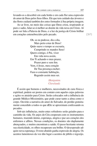 Em contato com a natureza 187
levando-os a descobrir em cada botão e em cada flor uma expressão
do amor de Deus pelos Seus filhos. Ele que tem cuidado das árvores e
das flores cuidará também dos entes formados à Sua própria imagem.
Ao ar livre, no meio das coisas que Deus criou, respirando ar
puro e sadio, falar-se-á melhor ao doente da vida nova em Cristo. Aí
pode ser lida a Palavra de Deus, e a luz da justiça de Cristo brilhar
em corações entenebrecidos pelo pecado. [267]
Oh, se eu pudesse, dia a dia,
Mais perto estar de Deus!
Quão suave o tempo se escoaria,
Cumprindo os mandos Seus!
Quero contigo, ó Pai, viver
Em vida nova assim,
Em Ti achando o meu prazer,
Prazer puro e sem fim.
Vem, ó Jesus, meu coração
De Tua presença encher;
Faze-o constante habitação,
Regendo assim meu ser.
(Benjamim
Cleveland)
É assim que homens e mulheres, necessitados de cura física e
espiritual, podem ser postos em contato com aqueles cujas palavras
e ações os atrairão para Cristo. Serão colocados sob a influência do
grande Médico-Missionário, que pode curar tanto a alma como o
corpo. Ouvirão a narrativa do amor do Salvador, do perdão gratuita-
mente concedido a todos os que dEle se aproximam confessando os
pecados.
Sob tais influências, muito entes sofredores serão guiados para o
caminho da vida. Os anjos do Céu cooperam com os instrumentos
humanos, trazendo ânimo, esperança, alegria e paz aos corações dos
enfermos e aflitos. Nessas condições, os doentes são duplamente
abençoados, e muitos encontram a saúde. O passo hesitante retoma
sua elasticidade, os olhos recuperam seu brilho. O desesperado ad-
quire nova esperança. O rosto abatido ganha expressão de alegria. Os
acentos lamentosos da voz dão lugar a acentos de júbilo e regozijo.
 